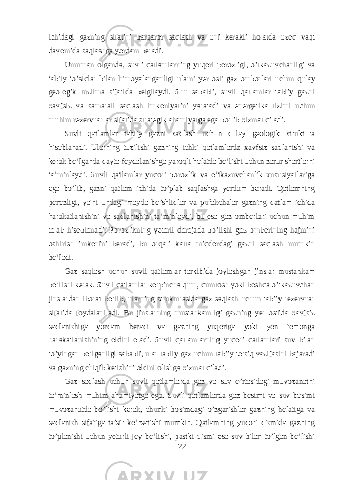 ichidagi gazning sifatini barqaror saqlash va uni kerakli holatda uzoq vaqt davomida saqlashga yordam beradi . Umuman olganda , suvli qatlamlarning yuqori porozligi , o ’ tkazuvchanligi va tabiiy to ’ siqlar bilan himoyalanganligi ularni yer osti gaz omborlari uchun qulay geologik tuzilma sifatida belgilaydi . Shu sababli , suvli qatlamlar tabiiy gazni xavfsiz va samarali saqlash imkoniyatini yaratadi va energetika tizimi uchun muhim rezervuarlar sifatida strategik ahamiyatga ega bo ’ lib xizmat qiladi . Suvli qatlamlar tabiiy gazni saqlash uchun qulay geologik struktura hisoblanadi. Ularning tuzilishi gazning ichki qatlamlarda xavfsiz saqlanishi va kerak bo’lganda qayta foydalanishga yaroqli holatda bo’lishi uchun zarur shartlarni ta’minlaydi. Suvli qatlamlar yuqori porozlik va o’tkazuvchanlik xususiyatlariga ega bo’lib, gazni qatlam ichida to’plab saqlashga yordam beradi. Qatlamning porozligi, ya&#39;ni undagi mayda bo’shliqlar va pufakchalar gazning qatlam ichida harakatlanishini va saqlanishini ta’minlaydi, bu esa gaz omborlari uchun muhim talab hisoblanadi. Porozlikning yetarli darajada bo’lishi gaz omborining hajmini oshirish imkonini beradi, bu orqali katta miqdordagi gazni saqlash mumkin bo’ladi. Gaz saqlash uchun suvli qatlamlar tarkibida joylashgan jinslar mustahkam bo’lishi kerak. Suvli qatlamlar ko’pincha qum, qumtosh yoki boshqa o’tkazuvchan jinslardan iborat bo’lib, ularning strukturasida gaz saqlash uchun tabiiy rezervuar sifatida foydalaniladi. Bu jinslarning mustahkamligi gazning yer ostida xavfsiz saqlanishiga yordam beradi va gazning yuqoriga yoki yon tomonga harakatlanishining oldini oladi. Suvli qatlamlarning yuqori qatlamlari suv bilan to’yingan bo’lganligi sababli, ular tabiiy gaz uchun tabiiy to’siq vazifasini bajaradi va gazning chiqib ketishini oldini olishga xizmat qiladi. Gaz saqlash uchun suvli qatlamlarda gaz va suv o’rtasidagi muvozanatni ta’minlash muhim ahamiyatga ega. Suvli qatlamlarda gaz bosimi va suv bosimi muvozanatda bo’lishi kerak, chunki bosimdagi o’zgarishlar gazning holatiga va saqlanish sifatiga ta’sir ko’rsatishi mumkin. Qatlamning yuqori qismida gazning to’planishi uchun yetarli joy bo’lishi, pastki qismi esa suv bilan to’lgan bo’lishi 22 