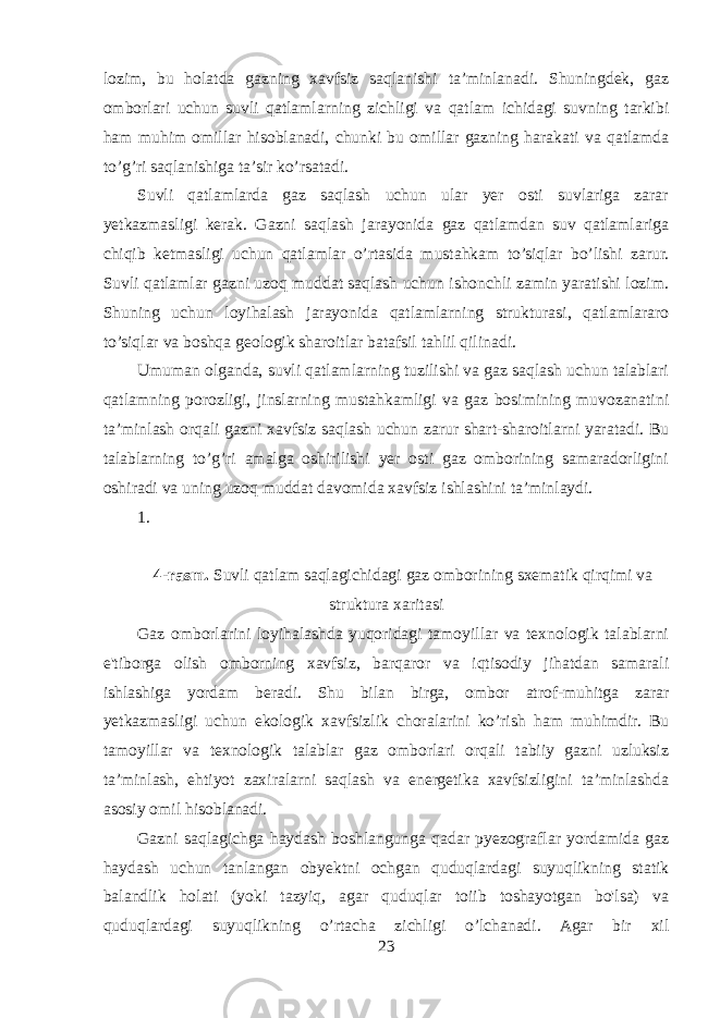 lozim, bu holatda gazning xavfsiz saqlanishi ta’minlanadi. Shuningdek, gaz omborlari uchun suvli qatlamlarning zichligi va qatlam ichidagi suvning tarkibi ham muhim omillar hisoblanadi, chunki bu omillar gazning harakati va qatlamda to’g’ri saqlanishiga ta’sir ko’rsatadi. Suvli qatlamlarda gaz saqlash uchun ular yer osti suvlariga zarar yetkazmasligi kerak. Gazni saqlash jarayonida gaz qatlamdan suv qatlamlariga chiqib ketmasligi uchun qatlamlar o’rtasida mustahkam to’siqlar bo’lishi zarur. Suvli qatlamlar gazni uzoq muddat saqlash uchun ishonchli zamin yaratishi lozim. Shuning uchun loyihalash jarayonida qatlamlarning strukturasi, qatlamlararo to’siqlar va boshqa geologik sharoitlar batafsil tahlil qilinadi. Umuman olganda, suvli qatlamlarning tuzilishi va gaz saqlash uchun talablari qatlamning porozligi, jinslarning mustahkamligi va gaz bosimining muvozanatini ta’minlash orqali gazni xavfsiz saqlash uchun zarur shart-sharoitlarni yaratadi. Bu talablarning to’g’ri amalga oshirilishi yer osti gaz omborining samaradorligini oshiradi va uning uzoq muddat davomida xavfsiz ishlashini ta’minlaydi. 1. 4-rasm. Suvli qatlam saqlagichidagi gaz omborining sxematik qirqimi va struktura xaritasi Gaz omborlarini loyihalashda yuqoridagi tamoyillar va texnologik talablarni e&#39;tiborga olish omborning xavfsiz, barqaror va iqtisodiy jihatdan samarali ishlashiga yordam beradi. Shu bilan birga, ombor atrof-muhitga zarar yetkazmasligi uchun ekologik xavfsizlik choralarini ko’rish ham muhimdir. Bu tamoyillar va texnologik talablar gaz omborlari orqali tabiiy gazni uzluksiz ta’minlash, ehtiyot zaxiralarni saqlash va energetika xavfsizligini ta’minlashda asosiy omil hisoblanadi. Gazni saqlagichga haydash boshlangunga qadar pyezograflar yordamida gaz haydash uchun tanlangan obyektni ochgan quduqlardagi suyuqlikning statik balandlik holati (yoki tazyiq, agar quduqlar toiib toshayotgan bo&#39;lsa) va quduqlardagi suyuqlikning o’rtacha zichligi o’lchanadi. Agar bir xil 23 