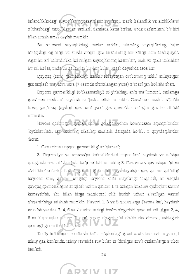 balandliklardagi suyuqlikning tazyiqlarining farqi. statik balandlik va zichliklarni o&#39;lchashdagi xatoliklardan sezilarli darajada katta bo&#39;lsa, unda qatlamlarni bir-biri bilan tutash emas deyish mumkin. Bu xulosani suyuqlikdagi tuzlar tarkibi, ularning suyuqlikning hajm birligidagi og’irligi va suvda erigan gaz tarkibining har xilligi ham tasdiqlaydi. Agar bir xil balandlikka keltirilgan suyuqlikning bosimlari, tuzli va gazli tarkiblari bir xil bo&#39;lsa, unda bu qatlamlar bir-biri bilan tutash deyishda asos bor. Qopqoq (tom) germetikligi tashkil etilayotgan omborning taklif etilayotgan gaz saqlash maydoni uzra (2-rasmda shtrixlangan yuza) o’rnatilgan bo&#39;lishi shart. Qopqoq germetikligi (o’tkazmasligi) to&#39;g’risidagi aniq ma’lumotni, qatlamga gazsimon moddani haydash natijasida olish mumkin. Gazsimon modda sifatida havo, yaqinroq joydagi gaz koni yoki gaz quvuridan olingan gaz ishlatilishi mumkin. Havoni qatlamga haydash uchun qo&#39;zg&#39;aluvchan kompressor agregatlaridan foydalaniladi. Bu usulning afzalligi sezilarli darajada bo’lib, u quyidagilardan iborat: 1. Gaz uchun qopqoq germetikligi aniqlanadi; 2. Depressiya va repressiya ko&#39;rsatkichlari suyuqlikni haydash va olishga qaraganda sezilarli darajada ko’p bo&#39;lishi mumkin; 3. Gaz va suv qovushqoqligi va zichliklari o&#39;rtasida farqning kattaligi sababli, haydalayotgan gaz, qatlam qalinligi bo&#39;yicha kam, qatlam kengligi bo&#39;yicha katta maydonga tarqaladi, bu vaqtda qopqoq germetikligini aniqlash uchun qatlam 1 ni ochgan kuzatuv quduqlari sonini kamaytirish, shu bilan birga tadqiqotni olib borish uchun ajratilgan vaqtni qisqartirishga erishish mumkin. Havoni 1, 3 va 5-quduqlarga (ketma-ket) haydash va olish vaqtida 2, 4, 6 va 7-quduqlardagi bosim o&#39;zgarishi qayd etiladi. Agar 2, 4, 6 va 7-quduqlar qatlam II dagi bosim o&#39;zgarishini o&#39;zida aks etmasa, ushlagich qopqog&#39;i germetik hisoblanadi. Tabiiy bo&#39;lmagan holatlarda katta miqdordagi gazni zaxiralash uchun yaroqli tabiiy gaz konlarida. tabiiy ravishda suv bilan to’ldirilgan suvli qatlamlarga e’tibor beriladi. 24 