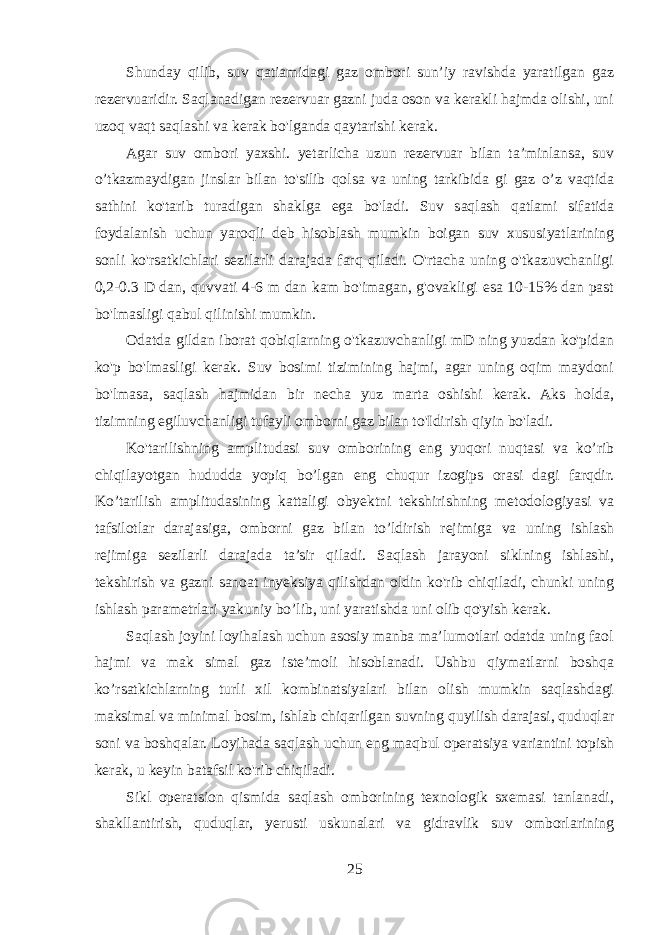 Shunday qilib, suv qatiamidagi gaz ombori sun’iy ravishda yaratilgan gaz rezervuaridir. Saqlanadigan rezervuar gazni juda oson va kerakli hajmda olishi, uni uzoq vaqt saqlashi va kerak bo&#39;lganda qaytarishi kerak. Agar suv ombori yaxshi. yetarlicha uzun rezervuar bilan ta’minlansa, suv o’tkazmaydigan jinslar bilan to&#39;silib qolsa va uning tarkibida gi gaz o’z vaqtida sathini ko&#39;tarib turadigan shaklga ega bo&#39;ladi. Suv saqlash qatlami sifatida foydalanish uchun yaroqli deb hisoblash mumkin boigan suv xususiyatlarining sonli ko&#39;rsatkichlari sezilarli darajada farq qiladi. O&#39;rtacha uning o&#39;tkazuvchanligi 0,2-0.3 D dan, quvvati 4-6 m dan kam bo&#39;imagan, g&#39;ovakligi esa 10-15% dan past bo&#39;lmasligi qabul qilinishi mumkin. Odatda gildan iborat qobiqlarning o&#39;tkazuvchanligi mD ning yuzdan ko&#39;pidan ko&#39;p bo&#39;lmasligi kerak. Suv bosimi tizimining hajmi, agar uning oqim maydoni bo&#39;lmasa, saqlash hajmidan bir necha yuz marta oshishi kerak. Aks holda, tizimning egiluvchanligi tufayli omborni gaz bilan to&#39;Idirish qiyin bo&#39;ladi. Ko&#39;tarilishning amplitudasi suv omborining eng yuqori nuqtasi va ko’rib chiqilayotgan hududda yopiq bo’lgan eng chuqur izogips orasi dagi farqdir. Ko’tarilish amplitudasining kattaligi obyektni tekshirishning metodologiyasi va tafsilotlar darajasiga, omborni gaz bilan to’ldirish rejimiga va uning ishlash rejimiga sezilarli darajada ta’sir qiladi. Saqlash jarayoni siklning ishlashi, tekshirish va gazni sanoat inyeksiya qilishdan oldin ko&#39;rib chiqiladi, chunki uning ishlash parametrlari yakuniy bo’lib, uni yaratishda uni olib qo&#39;yish kerak. Saqlash joyini loyihalash uchun asosiy manba ma’lumotlari odatda uning faol hajmi va mak simal gaz iste’moli hisoblanadi. Ushbu qiymatlarni boshqa ko’rsatkichlarning turli xil kombinatsiyalari bilan olish mumkin saqlashdagi maksimal va minimal bosim, ishlab chiqarilgan suvning quyilish darajasi, quduqlar soni va boshqalar. Loyihada saqlash uchun eng maqbul operatsiya variantini topish kerak, u keyin batafsil ko&#39;rib chiqiladi. Sikl operatsion qismida saqlash omborining texnologik sxemasi tanlanadi, shakllantirish, quduqlar, yerusti uskunalari va gidravlik suv omborlarining 25 