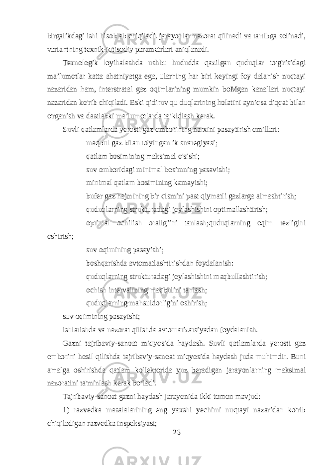 birgalikdagi ishi hisoblab chiqiladi. jarayonlar nazorat qilinadi va tartibga solinadi, variantning texnik-iqtisodiy parametrlari aniqlanadi. Texnologik loyihalashda ushbu hududda qazilgan quduqlar to&#39;g&#39;risidagi ma’lumotlar katta ahatniyatga ega, ularning har biri keyingi foy dalanish nuqtayi nazaridan ham, interstratal gaz oqimlarining mumkin boMgan kanallari nuqtayi nazaridan ko&#39;rib chiqiladi. Eski qidiruv qu duqlarining holatini ayniqsa diqqat bilan o&#39;rganish va dastlabki ma’lumotlarda ta’kidlash kerak. Suvli qatlamlarda yerosti gaz omborining narxini pasaytirish omillari:  maqbul gaz bilan to&#39;yinganlik strategiyasi;  qatlam bosimining maksimal o&#39;sishi;  suv omboridagi minimal bosimning pasavishi;  minimal qatlam bosimining kamayishi;  bufer gaz hajmining bir qismini past qiymatli gazlarga almashtirish;  quduqlarning strukturadagi joylashishini optimallashtirish;  optimal ochilish oralig’ini tanlash;quduqlarning oqim tezligini oshirish;  suv oqimining pasayishi;  boshqarishda avtomatlashtirishdan foydalanish:  quduqlarning strukturadagi joylashishini maqbullashtirish;  ochish intervalining maqbulini tanlash;  quduqlarning mahsuldorligini oshirish; suv oqimining pasayishi; ishlatishda va nazorat qilishda avtomatizatsiyadan foydalanish. Gazni tajribaviy-sanoat miqyosida haydash. Suvli qatlamlarda yerosti gaz omborini hosil qilishda tajribaviy-sanoat miqyosida haydash juda muhimdir. Buni amalga oshirishda qatlam kollektorida yuz beradigan jarayonlarning maksimal nazoratini ta&#39;minlash kerak bo’ladi. Tajribaviy-sanoat gazni haydash jarayonida ikki tomon mavjud: 1) razvedka masalalarining eng yaxshi yechimi nuqtayi nazaridan ko&#39;rib chiqiladigan razvedka inspeksiyasi; 26 