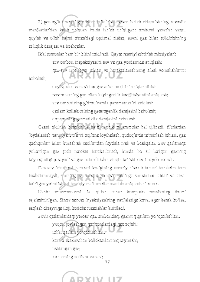 2) geologik tuzoqni gaz bilan to’ldirish asosan ishiab chiqarishning bevosita manfaatlaridan kelib chiqqan holda ishiab chiqilgan: ombomi yaratish vaqti. quyish va olish hajmi o&#39;rtasidagi optimal nisbat, suvni gaz bilan to&#39;ldirishning to&#39;liqlik darajasi va boshqalar. Ikki tomonlar ham bir-birini toidiradi. Qayta rasmiylashtirish missiyalari:  suv ombori inspeksiyasini suv va gaz yordamida aniqlash;  gaz-suv interfeysi tabiati va harakatlanishining afzal vo&#39;nalishlarini baholash;  quyi quduq zonasining gaz olish profllini aniqlashtirish;  rezervuarning gaz bilan to&#39;yinganlik koeffitsiyentini aniqlash;  suv omborining gidrodinamik parametrlarini aniqlash;  qatlam kollektorining geterogenlik darajasini baholash;  qopqoqning germetiklik darajasini baholash. Gazni qidirish bosqichida ba’zi texnik muammolar hal qilinadi: filtrlardan foydalanish zaruriyati, ularni oqilona loyihalash, quduqlarda ta’mirlash ishiari, gaz qochqinlari bilan kurashish usullaridan foydala nish va boshqalar. Suv qatlamiga yuborilgan gaz juda notekis harakatlanadi, bunda ho sil bo&#39;lgan gazning to&#39;yinganligi pasayadi va gaz balandlikdan chiqib ketishi xavfi paydo bo&#39;ladi. Gaz-suv interfeysi harakati tezligining nazariy hisob-kitoblari har doim ham tasdiqlanmaydi, shuning uchun gaz jabhasini oldinga surishning tabiati va afzal ko&#39;rilgan yo&#39;nalishlari haqiqiy ma’lumotlar asosida aniqlanishi kerak. Ushbu muammolarni lial qilish uchun kompleks monitoring tizimi rejalashtirilgan. Sinov-sanoat inyeksiyasining natijalariga ko&#39;ra, agar kerak bo’lsa, saqlash dizayniga iloji boricha tuzatishlar kiritiladi. Suvli qatlamlardagi yerosti gaz omboridagi gazning qatlam yo ‘qotilishlari:  yuqori joylashgan gorizontlardagi gaz oqishi:  ichki qatlam yo’qotilishlari:  kam o’tkazuvchan kollektorlarning to&#39;yinishi;  ushlangan gaz;  konlarning «o&#39;tish» zonasi; 27 