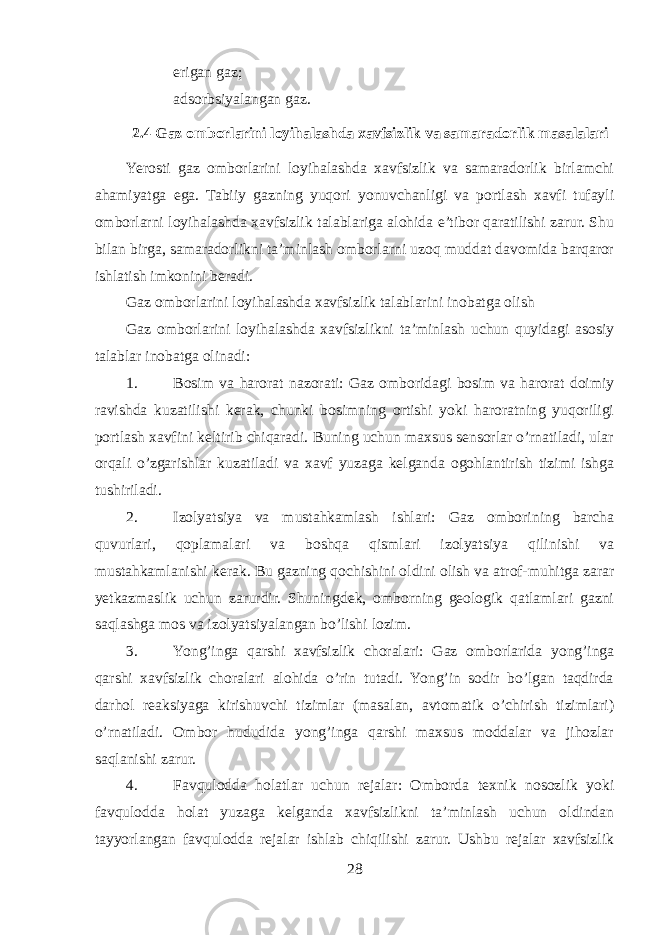  erigan gaz;  adsorbsiyalangan gaz. 2.4 Gaz omborlarini loyihalashda xavfsizlik va samaradorlik masalalari Yerosti gaz omborlarini loyihalashda xavfsizlik va samaradorlik birlamchi ahamiyatga ega. Tabiiy gazning yuqori yonuvchanligi va portlash xavfi tufayli omborlarni loyihalashda xavfsizlik talablariga alohida e’tibor qaratilishi zarur. Shu bilan birga, samaradorlikni ta’minlash omborlarni uzoq muddat davomida barqaror ishlatish imkonini beradi. Gaz omborlarini loyihalashda xavfsizlik talablarini inobatga olish Gaz omborlarini loyihalashda xavfsizlikni ta’minlash uchun quyidagi asosiy talablar inobatga olinadi: 1. Bosim va harorat nazorati: Gaz omboridagi bosim va harorat doimiy ravishda kuzatilishi kerak, chunki bosimning ortishi yoki haroratning yuqoriligi portlash xavfini keltirib chiqaradi. Buning uchun maxsus sensorlar o’rnatiladi, ular orqali o’zgarishlar kuzatiladi va xavf yuzaga kelganda ogohlantirish tizimi ishga tushiriladi. 2. Izolyatsiya va mustahkamlash ishlari: Gaz omborining barcha quvurlari, qoplamalari va boshqa qismlari izolyatsiya qilinishi va mustahkamlanishi kerak. Bu gazning qochishini oldini olish va atrof-muhitga zarar yetkazmaslik uchun zarurdir. Shuningdek, omborning geologik qatlamlari gazni saqlashga mos va izolyatsiyalangan bo’lishi lozim. 3. Yong’inga qarshi xavfsizlik choralari: Gaz omborlarida yong’inga qarshi xavfsizlik choralari alohida o’rin tutadi. Yong’in sodir bo’lgan taqdirda darhol reaksiyaga kirishuvchi tizimlar (masalan, avtomatik o’chirish tizimlari) o’rnatiladi. Ombor hududida yong’inga qarshi maxsus moddalar va jihozlar saqlanishi zarur. 4. Favqulodda holatlar uchun rejalar: Omborda texnik nosozlik yoki favqulodda holat yuzaga kelganda xavfsizlikni ta’minlash uchun oldindan tayyorlangan favqulodda rejalar ishlab chiqilishi zarur. Ushbu rejalar xavfsizlik 28 