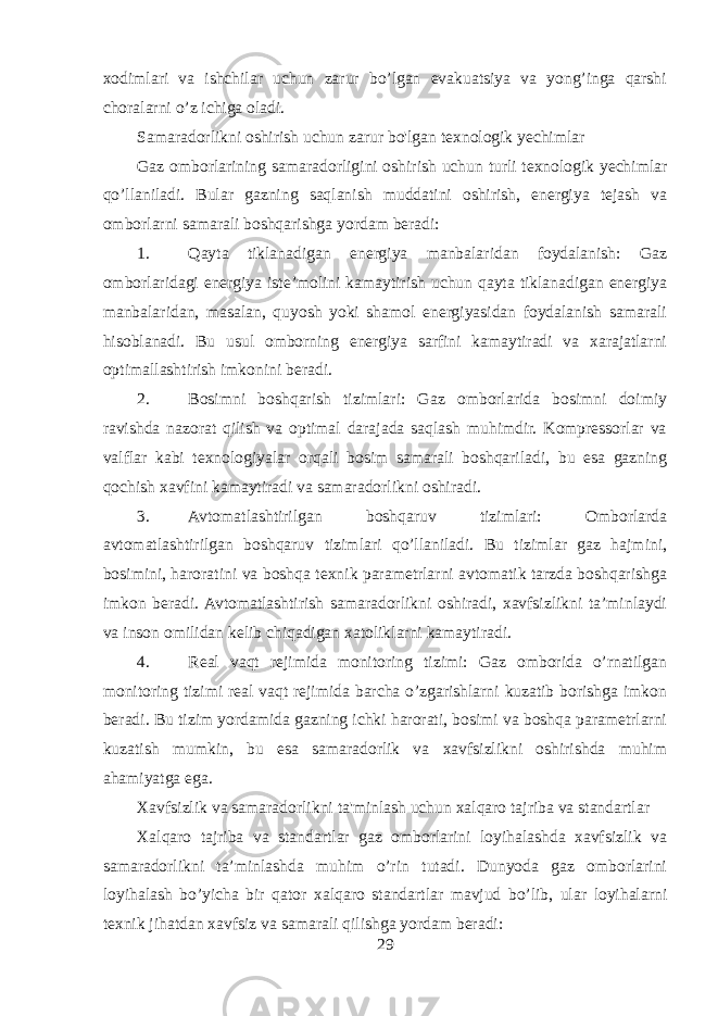 xodimlari va ishchilar uchun zarur bo’lgan evakuatsiya va yong’inga qarshi choralarni o’z ichiga oladi. Samaradorlikni oshirish uchun zarur bo&#39;lgan texnologik yechimlar Gaz omborlarining samaradorligini oshirish uchun turli texnologik yechimlar qo’llaniladi. Bular gazning saqlanish muddatini oshirish, energiya tejash va omborlarni samarali boshqarishga yordam beradi: 1. Qayta tiklanadigan energiya manbalaridan foydalanish: Gaz omborlaridagi energiya iste’molini kamaytirish uchun qayta tiklanadigan energiya manbalaridan, masalan, quyosh yoki shamol energiyasidan foydalanish samarali hisoblanadi. Bu usul omborning energiya sarfini kamaytiradi va xarajatlarni optimallashtirish imkonini beradi. 2. Bosimni boshqarish tizimlari: Gaz omborlarida bosimni doimiy ravishda nazorat qilish va optimal darajada saqlash muhimdir. Kompressorlar va valflar kabi texnologiyalar orqali bosim samarali boshqariladi, bu esa gazning qochish xavfini kamaytiradi va samaradorlikni oshiradi. 3. Avtomatlashtirilgan boshqaruv tizimlari: Omborlarda avtomatlashtirilgan boshqaruv tizimlari qo’llaniladi. Bu tizimlar gaz hajmini, bosimini, haroratini va boshqa texnik parametrlarni avtomatik tarzda boshqarishga imkon beradi. Avtomatlashtirish samaradorlikni oshiradi, xavfsizlikni ta’minlaydi va inson omilidan kelib chiqadigan xatoliklarni kamaytiradi. 4. Real vaqt rejimida monitoring tizimi: Gaz omborida o’rnatilgan monitoring tizimi real vaqt rejimida barcha o’zgarishlarni kuzatib borishga imkon beradi. Bu tizim yordamida gazning ichki harorati, bosimi va boshqa parametrlarni kuzatish mumkin, bu esa samaradorlik va xavfsizlikni oshirishda muhim ahamiyatga ega. Xavfsizlik va samaradorlikni ta&#39;minlash uchun xalqaro tajriba va standartlar Xalqaro tajriba va standartlar gaz omborlarini loyihalashda xavfsizlik va samaradorlikni ta’minlashda muhim o’rin tutadi. Dunyoda gaz omborlarini loyihalash bo’yicha bir qator xalqaro standartlar mavjud bo’lib, ular loyihalarni texnik jihatdan xavfsiz va samarali qilishga yordam beradi: 29 