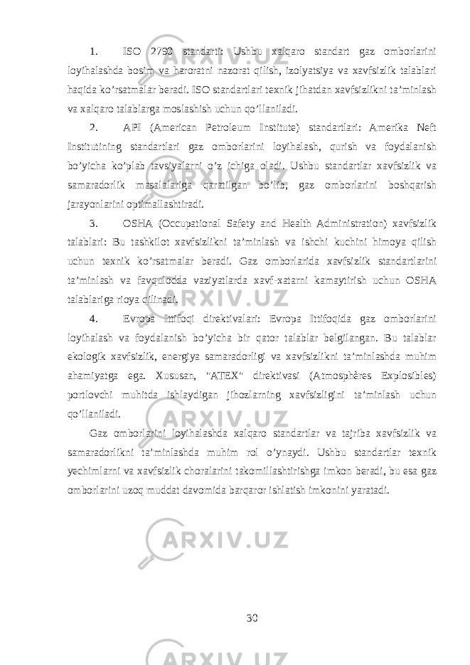 1. ISO 2790 standarti: Ushbu xalqaro standart gaz omborlarini loyihalashda bosim va haroratni nazorat qilish, izolyatsiya va xavfsizlik talablari haqida ko’rsatmalar beradi. ISO standartlari texnik jihatdan xavfsizlikni ta’minlash va xalqaro talablarga moslashish uchun qo’llaniladi. 2. API (American Petroleum Institute) standartlari: Amerika Neft Institutining standartlari gaz omborlarini loyihalash, qurish va foydalanish bo’yicha ko’plab tavsiyalarni o’z ichiga oladi. Ushbu standartlar xavfsizlik va samaradorlik masalalariga qaratilgan bo’lib, gaz omborlarini boshqarish jarayonlarini optimallashtiradi. 3. OSHA (Occupational Safety and Health Administration) xavfsizlik talablari: Bu tashkilot xavfsizlikni ta’minlash va ishchi kuchini himoya qilish uchun texnik ko’rsatmalar beradi. Gaz omborlarida xavfsizlik standartlarini ta’minlash va favqulodda vaziyatlarda xavf-xatarni kamaytirish uchun OSHA talablariga rioya qilinadi. 4. Evropa Ittifoqi direktivalari: Evropa Ittifoqida gaz omborlarini loyihalash va foydalanish bo’yicha bir qator talablar belgilangan. Bu talablar ekologik xavfsizlik, energiya samaradorligi va xavfsizlikni ta’minlashda muhim ahamiyatga ega. Xususan, &#34;ATEX&#34; direktivasi (Atmosphères Explosibles) portlovchi muhitda ishlaydigan jihozlarning xavfsizligini ta’minlash uchun qo’llaniladi. Gaz omborlarini loyihalashda xalqaro standartlar va tajriba xavfsizlik va samaradorlikni ta’minlashda muhim rol o’ynaydi. Ushbu standartlar texnik yechimlarni va xavfsizlik choralarini takomillashtirishga imkon beradi, bu esa gaz omborlarini uzoq muddat davomida barqaror ishlatish imkonini yaratadi. 30 