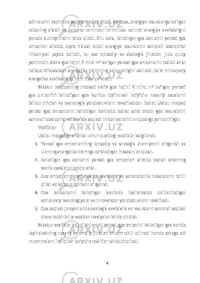 zahiralarini vaqtincha saqlashni talab qiladi. Ayniqsa, energiya resurslariga bo’lgan talabning o’sishi va barqaror ta&#39;minotni ta’minlash zarurati energiya xavfsizligini yanada kuchaytirishni talab qiladi. Shu bois, ishlatilgan gaz konlarini yerosti gaz omborlari sifatida qayta tiklash orqali energiya resurslarini samarali boshqarish imkoniyati paydo bo’ladi, bu esa iqtisodiy va ekologik jihatdan juda qulay yechimdir. Aktiv gaz hajmi 2 mlrd m³ bo’lgan yerosti gaz omborlarini tashkil etish nafaqat O’zbekiston energetika tizimining barqarorligini oshiradi, balki mintaqaviy energetika xavfsizligiga ham hissa qo’shadi. Mazkur tadqiqotning maqsadi aktiv gaz hajmi 2 mlrd m³ bo’lgan yerosti gaz omborini ishlatilgan gaz konida loyihalash bo’yicha nazariy asoslarni ishlab chiqish va texnologik yondashuvlarni tavsiflashdan iborat. Ushbu maqsad yerosti gaz omborlarini ishlatilgan konlarda tashkil etish orqali gaz resurslarini samarali boshqarish va xavfsiz saqlash imkoniyatlarini aniqlashga yo’naltirilgan. Vazifalar Ushbu maqsadga erishish uchun quyidagi vazifalar belgilandi: 1. Yerosti gaz omborlarining iqtisodiy va strategik ahamiyatini o’rganish va ularning energetika tizimiga qo’shadigan hissasini aniqlash. 2. Ishlatilgan gaz konlarini yerosti gaz omborlari sifatida tashkil etishning texnik asoslarini tadqiq etish. 3. Gaz omborlarini loyihalashda xavfsizlik va samaradorlik masalalarini tahlil qilish va xalqaro tajribani o’rganish. 4. Gaz omborlarini ishlatilgan konlarda loyihalashda qo’llaniladigan zamonaviy texnologiyalar va innovatsion yondashuvlarni tavsiflash. 5. Gaz saqlash jarayonlarida ekologik xavfsizlik va resurslarni samarali saqlash chora-tadbirlari yuzasidan tavsiyalar ishlab chiqish. Mazkur vazifalar bajarilishi orqali yerosti gaz omborini ishlatilgan gaz konida loyihalashning nazariy va amaliy jihatlari chuqur tahlil qilinadi hamda sohaga oid muammolarni hal qilish bo’yicha takliflar ishlab chiqiladi. 4 