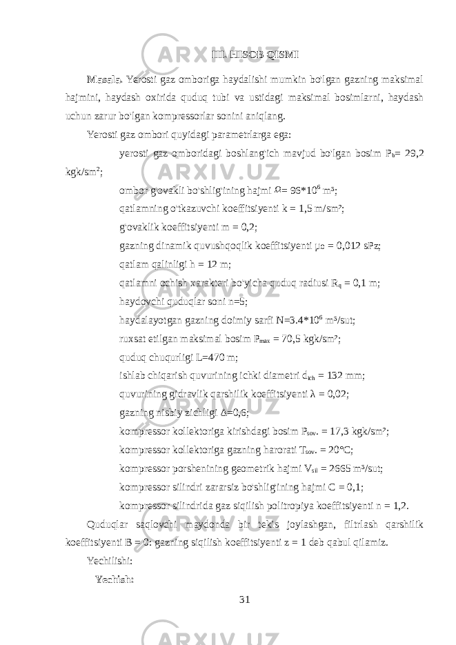 III. HISOB QISMI Masala. Yerosti gaz omboriga haydalishi mumkin bo&#39;lgan gazning maksimal hajmini, haydash oxirida quduq tubi va ustidagi maksimal bosimlarni, haydash uchun zarur bo&#39;lgan kompressorlar sonini aniqlang. Yerosti gaz ombori quyidagi parametrlarga ega:  yerosti gaz omboridagi boshlang&#39;ich mavjud bo&#39;lgan bosim P b = 29,2 kgk/sm 2 ;  ombor g&#39;ovakli bo&#39;shlig&#39;ining hajmi Ω = 96*10 6 m³;  qatlamning o&#39;tkazuvchi koeffitsiyenti k = 1,5 m/sm²;  g&#39;ovaklik koeffitsiyenti m = 0,2;  gazning dinamik quvushqoqlik koeffitsiyenti µ = 0,012 sPz;₀  qatlam qalinligi h = 12 m;  qatlamni ochish xarakteri bo&#39;yicha quduq radiusi R q = 0,1 m;  haydovchi quduqlar soni n=5;  haydalayotgan gazning doimiy sarfi N=3.4*10 6 m³/sut;  ruxsat etilgan maksimal bosim P max = 70,5 kgk/sm²;  quduq chuqurligi L=470 m;  ishlab chiqarish quvurining ichki diametri d ich = 132 mm;  quvurining gidravlik qarshilik koeffitsiyenti λ = 0,02;  gazning nisbiy zichligi Δ=0,6;  kompressor kollektorig а kirishdagi bosim P sov . = 17,3 kgk/sm²;  kompressor kollektorig а gazning harorati T sov . = 20°C;  kompressor porshenining geometrik hajmi V sil = 2665 m³/sut;  kompressor silindri zararsiz bo&#39;shlig&#39;ining hajmi C = 0,1;  kompressor silindrida gaz siqilish politropiya koeffitsiyenti n = 1,2. Quduqlar saqlovchi maydonda bir tekis joylashgan, filtrlash qarshilik koeffitsiyenti B = 0: gazning siqilish koeffitsiyenti z = 1 deb qabul qilamiz. Yechilishi: Yechish: 31 