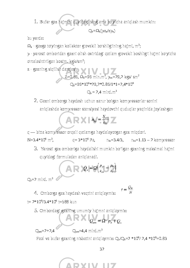 1. Bufer gaz hajmini quyidagi tenglama bo&#39;yicha aniqlash mumkin: Q b = Ω k (pz a /zp a ) bu yerda: Ω k - gazga to&#39;yingan kollektor g&#39;ovakli bo&#39;shlig&#39;ining hajmi, m 3 ; p - yerosti omboridan gazni olish oxiridagi qatlam g&#39;ovakli boshlig&#39;i hajmi bo&#39;yicha o&#39;rtalashtirilgan bosim. kgk/sm 2 ; z - gazning siqilish darajasi. Z=0.86, Ω k =96 mln.m 3 , p ox = 29,2 kgs/ sm 2 Q b =96*10 6 * 29,2 *0.86/1*1= 2,4 *10 9 Q b = 2,4 mlrd .m 3 2. Gazni omborga haydash uchun zarur boigan kompressorlar sonini aniqlashda kompressor stansiyasi haydovchi quduqlar yaqinida joylashgan q — bitta kompressor orqali qatlamga haydalayotgan gaz miqdori. N=3.4*10 6 m 3 , q= 3*10 6 Pa, n ks =3.4/3, n ks =1.13 – 2 kompressor 3. Yerosti gaz omboriga haydalishi mumkin bo’lgan gazning maksimal hajmi quyidagi formuladan aniqlanadi. Q x = 2 mlrd . m 3 4. Omborga gaz haydash vaqtini aniqlaymiz: t= 2 *10 9 /3.4 *10 6 t= 588 kun 5. Ombordagi gazning umumiy hajmni aniqlaymiz: Q um =2+2 , 4 Q um = 4,4 mlrd.m 3 Faol va bufer gazning nisbatini aniqlaymiz: Q x /Q b =2 *10 9 / 2 , 4 *10 9 =0.83 32 