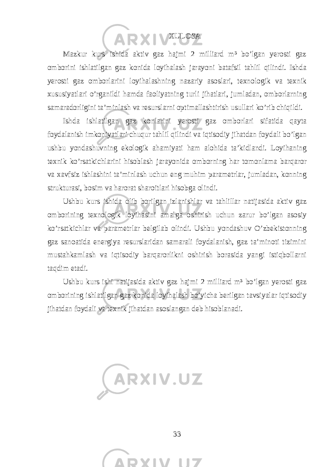 XULOSA Mazkur kurs ishida aktiv gaz hajmi 2 milliard m³ bo’lgan yerosti gaz omborini ishlatilgan gaz konida loyihalash jarayoni batafsil tahlil qilindi. Ishda yerosti gaz omborlarini loyihalashning nazariy asoslari, texnologik va texnik xususiyatlari o’rganildi hamda faoliyatning turli jihatlari, jumladan, omborlarning samaradorligini ta’minlash va resurslarni optimallashtirish usullari ko’rib chiqildi. Ishda ishlatilgan gaz konlarini yerosti gaz omborlari sifatida qayta foydalanish imkoniyatlari chuqur tahlil qilindi va iqtisodiy jihatdan foydali bo’lgan ushbu yondashuvning ekologik ahamiyati ham alohida ta’kidlandi. Loyihaning texnik ko’rsatkichlarini hisoblash jarayonida omborning har tomonlama barqaror va xavfsiz ishlashini ta’minlash uchun eng muhim parametrlar, jumladan, konning strukturasi, bosim va harorat sharoitlari hisobga olindi. Ushbu kurs ishida olib borilgan izlanishlar va tahlillar natijasida aktiv gaz omborining texnologik loyihasini amalga oshirish uchun zarur bo’lgan asosiy ko’rsatkichlar va parametrlar belgilab olindi. Ushbu yondashuv O’zbekistonning gaz sanoatida energiya resurslaridan samarali foydalanish, gaz ta’minoti tizimini mustahkamlash va iqtisodiy barqarorlikni oshirish borasida yangi istiqbollarni taqdim etadi. Ushbu kurs ishi natijasida aktiv gaz hajmi 2 milliard m³ bo’lgan yerosti gaz omborining ishlatilgan gaz konida loyihalash bo’yicha berilgan tavsiyalar iqtisodiy jihatdan foydali va texnik jihatdan asoslangan deb hisoblanadi. 33 