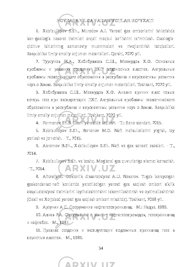 FOYDALANILGAN ADABIYOTLAR RO’YXATI 1. Xabibullayev S.Sh., Murodov A.I. Yerosti gaz omborlarini ishlatishda kon-geologik nazorat tizimlari orqali maqbul bo’lishini ta’minlash. Geologik- qidiruv ishlarining zamonaviy muammolari va rivojlantirish istiqbollari. Respublika ilmiy-amaliy anjuman materiallari. Qarshi, 2020-yil. 2. Турсунов Ж.А., Хабибуллаев С.Ш., Махмудов Х.Ф. Основные проблемы и решения создания ПХГ’ водоносных пластах. Актуальные проблемы геологического образования в республике и перспективы развития наук о Земле. Respublika ilmiy-amaliy anjuman materiallari. Toshkent, 2020-yil. 3. Хабибуллаев С.Ш.. Махмудов Х.Ф. Анализ причин плас товых потерь газа при эксплуатации ПХГ. Актуальные проблемы геологического образования в республике и перспективы развития наук о Земле. Respublika ilmiy - amaliy anjuman materillari . Toshkent , 2020- yil . 4. Farmonov Sh.B. Gazni yerostida saqlash. - Т .: Sano-standart. 2015. 5. Xabibullayev S.Sh., Bo&#39;ronov M.D. Neft mahsulotlarini yig&#39;ish, tay yorlash va jo&#39;natish. - Т ., 2015. 6. Akromov B.Sh., Xabibullayev S.Sh. Neft va gaz sanoati asoslari. - Т ., 2014. 7. Xabibullayev S.Sh. va boshq. Magistral gaz quvurlariga xizmat ko&#39;rsatish. - Т ., 2014. 8. Aftoreferat. Doktorlik dissertatsiyasi A.U. Nazarov. Tugab borayotgan gazkondensat-neft konlarida yaratiladigan yerosti gaz saqlash ombori siklik ekspluatatsiyasi tizimlarini loyihalashtirishni takomillashtirish va optimallashtirish (Gazli va Xo&#39;jobod yerosti gaz saqlash ombori misolida). Toshkent, 2018-yil. 9. Арзунян A C . Сооружение нефтегазохранилищ. - М.: Недра. 1986. 10. Алиев Р.А. Сооружение и ремонт нефтегазопроводов, газохранилищ и нефтебаз. - М., 1987. 11. Правила создания и эксплуатации подземных хранилищ газа в пористых пластах. - М., 1986. 34 