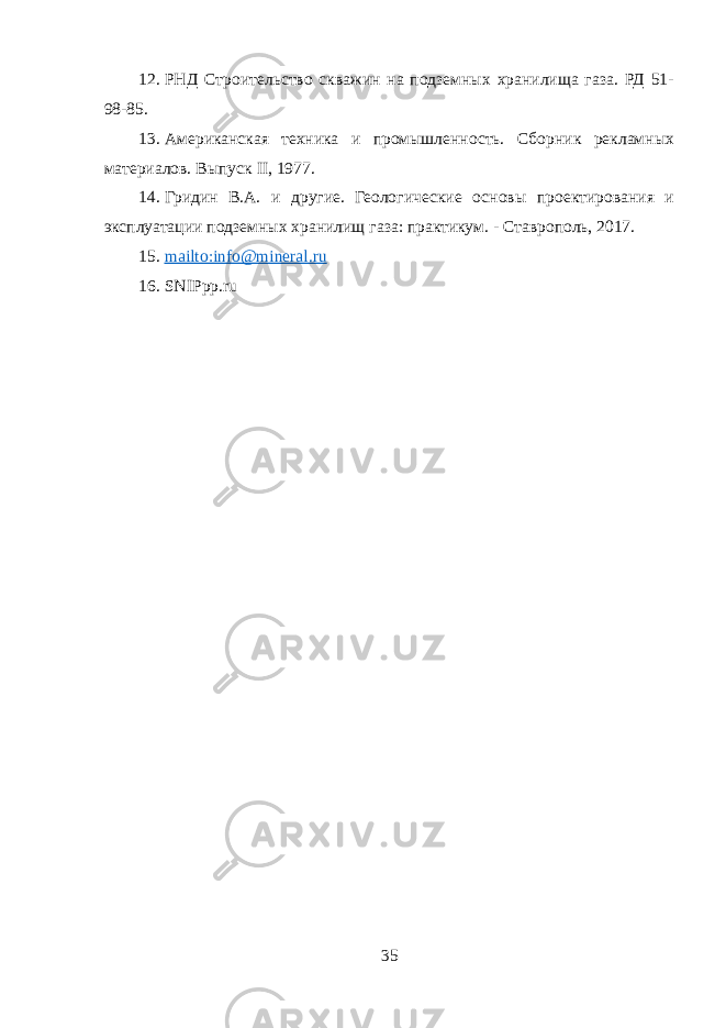 12. РНД Строительство скважин на подземных хранилища газа. РД 51- 98-85. 13. Американская техника и промышленность. Сборник рекламных материалов. Выпуск II, 1977. 14. Гридин B.A. и другие. Геологические основы проектирования и эксплуатации подземных хранилищ газа: практикум. - Ставрополь, 2017. 15. mailto:info@mineral.ru 16. SNIPpp.ru 35 