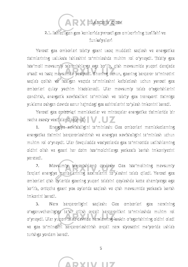 II. ASOSIY QISM 2.1. Ishlatilgan gaz konlarida yerosti gaz omborining tuzilishi va funksiyalari Yerosti gaz omborlari tabiiy gazni uzoq muddatli saqlash va energetika tizimlarining uzluksiz ishlashini ta’minlashda muhim rol o’ynaydi. Tabiiy gaz iste’moli mavsumiy tebranishlarga ega bo’lib, qish mavsumida yuqori darajada o’sadi va issiq mavsumda pasayadi. Shuning uchun, gazning barqaror ta’minotini saqlab qolish va istalgan vaqtda ta’minlashni kafolatlash uchun yerosti gaz omborlari qulay yechim hisoblanadi. Ular mavsumiy talab o’zgarishlarini qondirish, energetik xavfsizlikni ta’minlash va tabiiy gaz transporti tizimiga yuklama oshgan davrda zarur hajmdagi gaz zahiralarini to’plash imkonini beradi. Yerosti gaz omborlari mamlakatlar va mintaqalar energetika tizimlarida bir necha asosiy vazifalarni bajaradi: 1. Energiya xavfsizligini ta’minlash: Gaz omborlari mamlakatlarning energetika tizimini barqarorlashtirish va energiya xavfsizligini ta’minlash uchun muhim rol o’ynaydi. Ular favqulodda vaziyatlarda gaz ta’minotida uzilishlarning oldini olish va gazni har doim iste’molchilarga yetkazib berish imkoniyatini yaratadi. 2. Mavsumiy tebranishlarni qoplash: Gaz iste’molining mavsumiy farqlari energiya manbalarining zaxiralarini to’plashni talab qiladi. Yerosti gaz omborlari qish oylarida gazning yuqori talabini qoplashda katta ahamiyatga ega bo’lib, ortiqcha gazni yoz oylarida saqlash va qish mavsumida yetkazib berish imkonini beradi. 3. Narx barqarorligini saqlash: Gaz omborlari gaz narxining o’zgaruvchanligiga ta’sir qilish orqali barqarorlikni ta’minlashda muhim rol o’ynaydi. Ular yuqori talab davrida narxlarning keskin o’zgarishining oldini oladi va gaz ta’minotini barqarorlashtirish orqali narx siyosatini me’yorida ushlab turishga yordam beradi. 5 