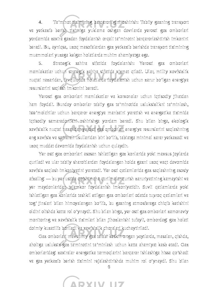 4. Ta’minot tizimining barqarorligini oshirish: Tabiiy gazning transport va yetkazib berish tizimiga yuklama oshgan davrlarda yerosti gaz omborlari yordamida zaxira gazdan foydalanish orqali ta’minotni barqarorlashtirish imkonini beradi. Bu, ayniqsa, uzoq masofalardan gaz yetkazib berishda transport tizimining muammolari yuzaga kelgan holatlarda muhim ahamiyatga ega. 5. Strategik zahira sifatida foydalanish: Yerosti gaz omborlari mamlakatlar uchun strategik zahira sifatida xizmat qiladi. Ular, milliy xavfsizlik nuqtai nazaridan, favqulodda holatlarda foydalanish uchun zarur bo’lgan energiya resurslarini saqlash imkonini beradi. Yerosti gaz omborlari mamlakatlar va korxonalar uchun iqtisodiy jihatdan ham foydali. Bunday omborlar tabiiy gaz ta’minotida uzluksizlikni ta’minlash, iste’molchilar uchun barqaror energiya manbaini yaratish va energetika tizimida iqtisodiy samaradorlikni oshirishga yordam beradi. Shu bilan birga, ekologik xavfsizlik nuqtai nazaridan yerosti gaz omborlari energiya resurslarini saqlashning eng xavfsiz va samarali usullaridan biri bo’lib, tabiatga minimal zarar yetkazadi va uzoq muddat davomida foydalanish uchun qulaydir. Yer osti gaz omborlari asosan ishlatilgan gaz konlarida yoki maxsus joylarda quriladi va ular tabiiy sharoitlardan foydalangan holda gazni uzoq vaqt davomida xavfsiz saqlash imkoniyatini yaratadi. Yer osti qatlamlarida gaz saqlashning asosiy afzalligi — bu yer ustida qo’shimcha qurilmalar qurish zaruriyatining kamayishi va yer maydonlaridan tejamkor foydalanish imkoniyatidir. Suvli qatlamlarda yoki ishlatilgan gaz konlarida tashkil etilgan gaz omborlari odatda tuproq qatlamlari va tog’ jinslari bilan himoyalangan bo’lib, bu gazning atmosferaga chiqib ketishini oldini olishda katta rol o’ynaydi. Shu bilan birga, yer osti gaz omborlari zamonaviy monitoring va xavfsizlik tizimlari bilan jihozlanishi tufayli, ombordagi gaz holati doimiy kuzatilib boriladi va xavfsizlik choralari kuchaytiriladi. Gaz omborlari mavsumiy gaz talabi keskin ortgan paytlarda, masalan, qishda, aholiga uzluksiz gaz ta&#39;minotini ta’minlash uchun katta ahamiyat kasb etadi. Gaz omborlaridagi zaxiralar energetika tarmoqlarini barqaror ishlashiga hissa qo’shadi va gaz yetkazib berish tizimini rejalashtirishda muhim rol o’ynaydi. Shu bilan 6 