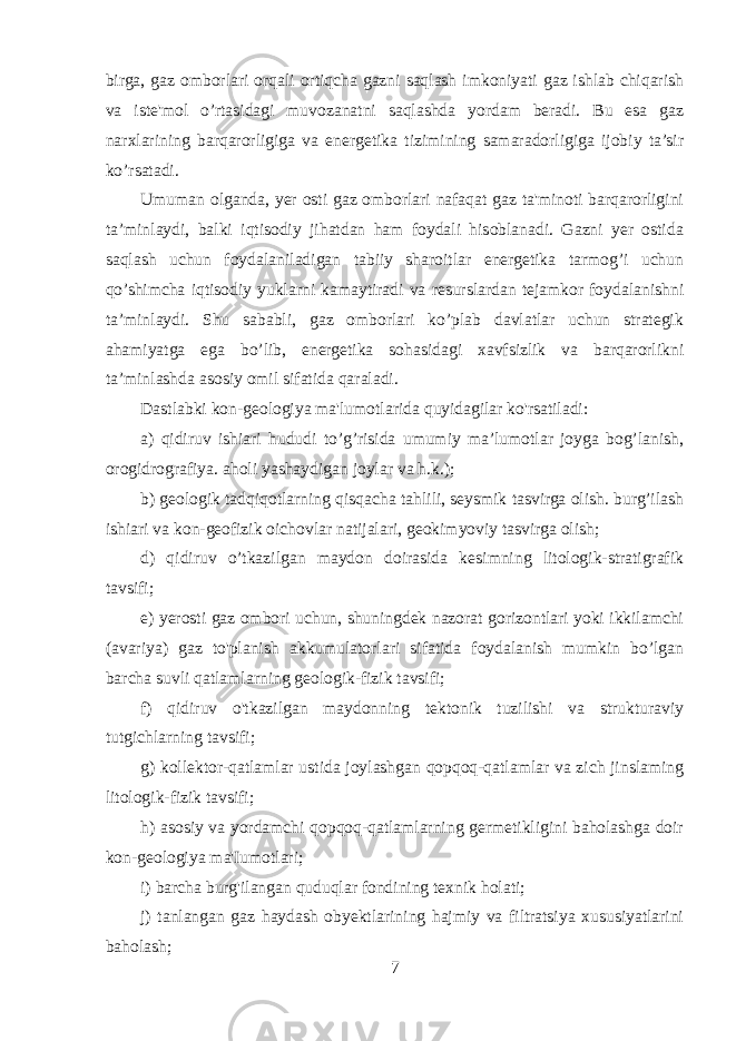 birga, gaz omborlari orqali ortiqcha gazni saqlash imkoniyati gaz ishlab chiqarish va iste&#39;mol o’rtasidagi muvozanatni saqlashda yordam beradi. Bu esa gaz narxlarining barqarorligiga va energetika tizimining samaradorligiga ijobiy ta’sir ko’rsatadi. Umuman olganda, yer osti gaz omborlari nafaqat gaz ta&#39;minoti barqarorligini ta’minlaydi, balki iqtisodiy jihatdan ham foydali hisoblanadi. Gazni yer ostida saqlash uchun foydalaniladigan tabiiy sharoitlar energetika tarmog’i uchun qo’shimcha iqtisodiy yuklarni kamaytiradi va resurslardan tejamkor foydalanishni ta’minlaydi. Shu sababli, gaz omborlari ko’plab davlatlar uchun strategik ahamiyatga ega bo’lib, energetika sohasidagi xavfsizlik va barqarorlikni ta’minlashda asosiy omil sifatida qaraladi. Dastlabki kon-geologiya ma&#39;lumotlarida quyidagilar ko&#39;rsatiladi: a) qidiruv ishiari hududi to’g’risida umumiy ma’lumotlar joyga bog’lanish, orogidrografiya. aholi yashaydigan joylar va h.k.); b) geologik tadqiqotlarning qisqacha tahlili, seysmik tasvirga olish. burg’ilash ishiari va kon-geofizik oichovlar natijalari, geokimyoviy tasvirga olish; d) qidiruv o’tkazilgan maydon doirasida kesimning litologik-stratigrafik tavsifi; e) yerosti gaz ombori uchun, shuningdek nazorat gorizontlari yoki ikkilamchi (avariya) gaz to&#39;planish akkumulatorlari sifatida foydalanish mumkin bo’lgan barcha suvli qatlamlarning geologik-fizik tavsifi; f) qidiruv o&#39;tkazilgan maydonning tektonik tuzilishi va strukturaviy tutgichlarning tavsifi; g) kollektor-qatlamlar ustida joylashgan qopqoq-qatlamlar va zich jinslaming litologik-fizik tavsifi; h) asosiy va yordamchi qopqoq-qatlamlarning germetikligini baholashga doir kon-geologiya ma&#39;Iumotlari; i) barcha burg&#39;ilangan quduqlar fondining texnik holati; j) tanlangan gaz haydash obyektlarining hajmiy va filtratsiya xususiyatlarini baholash; 7 