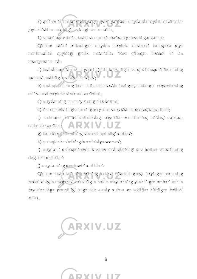 k) qidiruv ishiari o&#39;tkazilayotgan yoki yondosh maydonda foydali qazilmalar joylashishi mumkinligi haqidagi ma’lumotlar; 1) sanoat oqovalarini tashlash mumkin bo’lgan yutuvchi gorizontlar. Qidiruv ishiari o’tkazilgan maydon bo&#39;yicha dastlabki kon-geolo giya ma’Iumotlari quyidagi grafik materiallar ilova qilingan hisobot bi lan rasmiylashtiriladi: a) hududning qidiruv maydoni ajratib ko&#39;rsatilgan va gaz transporti tizimining sxemasi tushirilgan vaziyatlar rejasi; b) quduqlarni burg&#39;ilash natijalari asosida tuzilgan, tanlangan obyektlarning osti va usti bo&#39;yicha struktura xaritalari; d) maydonning umumiy stratigrafik kesimi; e) strukturaviv tutgichlarning bo&#39;ylama va kesishma geologik profillari; f) tanlangan bir xil qalinlikdagi obyektlar va ularning ustidagi qopqoq- qatlamlar xaritasi; g) kollektor qatlamining samarali qalinligi xaritasi; h) quduqlar kesimining korrelatsiya sxemasi; i) maydonli gidroqidiruvda kuzatuv quduqlaridagi suv bosimi va sathining o&#39;zgarish grafiklari; j) maydonning gaz tasviri xaritalari. Qidiruv tashkiloti hisobotining xulosa qismida gazga to&#39;yingan zonaning ruxsat etilgan chegarasi ko&#39;rsatilgan holda maydonning yerosti gaz ombori uchun foydalanishga yaroqliligi to&#39;g&#39;risida asosiy xulosa va takliflar kiritilgan bo&#39;lishi kerak. 8 