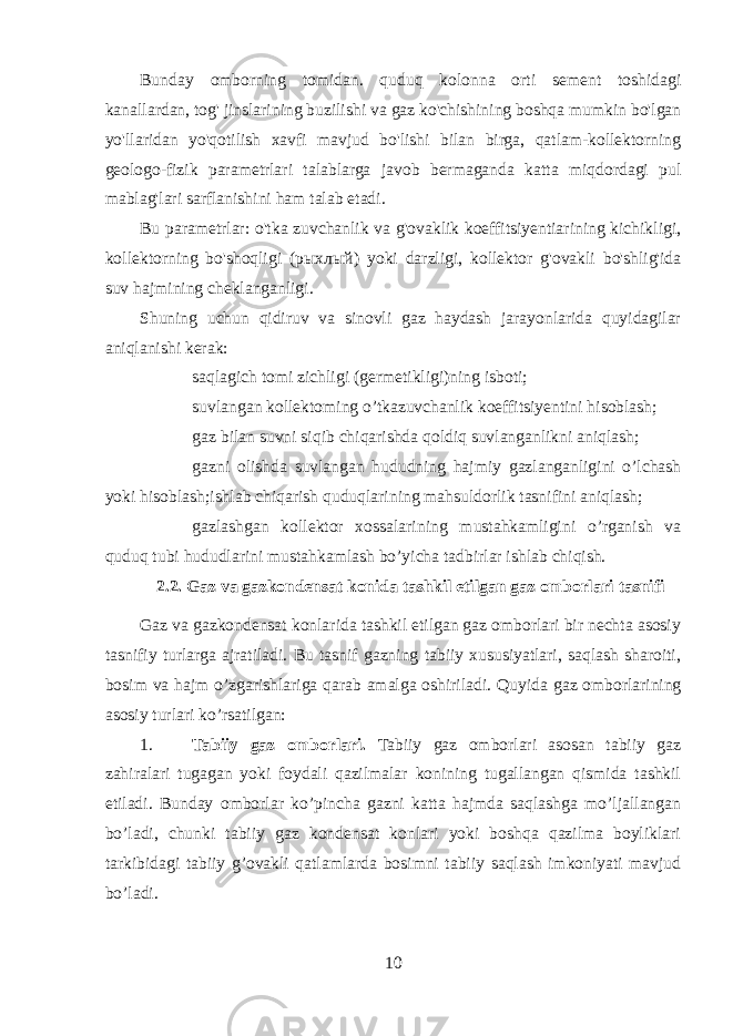 Bunday omborning tomidan. quduq kolonna orti sement toshidagi kanallardan, tog&#39; jinslarining buzilishi va gaz ko&#39;chishining boshqa mumkin bo&#39;lgan yo&#39;llaridan yo&#39;qotilish xavfi mavjud bo&#39;lishi bilan birga, qatlam-kollektorning geologo-fizik parametrlari talablarga javob bermaganda katta miqdordagi pul mablag&#39;lari sarflanishini ham talab etadi. Bu parametrlar: o&#39;tka zuvchanlik va g&#39;ovaklik koeffitsiyentiarining kichikligi, kollektorning bo&#39;shoqligi ( рыхлый ) yoki darzligi, kollektor g&#39;ovakli bo&#39;shlig&#39;ida suv hajmining cheklanganligi. Shuning uchun qidiruv va sinovli gaz haydash jarayonlarida quyidagilar aniqlanishi kerak:  saqlagich tomi zichligi (germetikligi)ning isboti;  suvlangan kollektoming o’tkazuvchanlik koeffitsiyentini hisoblash;  gaz bilan suvni siqib chiqarishda qoldiq suvlanganlikni aniqlash;  gazni olishda suvlangan hududning hajmiy gazlanganligini o’lchash yoki hisoblash;ishlab chiqarish quduqlarining mahsuldorlik tasnifini aniqlash;  gazlashgan kollektor xossalarining mustahkamligini o’rganish va quduq tubi hududlarini mustahkamlash bo’yicha tadbirlar ishlab chiqish. 2.2. Gaz va gazkondensat konida tashkil etilgan gaz omborlari tasnifi Gaz va gazkondensat konlarida tashkil etilgan gaz omborlari bir nechta asosiy tasnifiy turlarga ajratiladi. Bu tasnif gazning tabiiy xususiyatlari, saqlash sharoiti, bosim va hajm o’zgarishlariga qarab amalga oshiriladi. Quyida gaz omborlarining asosiy turlari ko’rsatilgan: 1. Tabiiy gaz omborlari . Tabiiy gaz omborlari asosan tabiiy gaz zahiralari tugagan yoki foydali qazilmalar konining tugallangan qismida tashkil etiladi. Bunday omborlar ko’pincha gazni katta hajmda saqlashga mo’ljallangan bo’ladi, chunki tabiiy gaz kondensat konlari yoki boshqa qazilma boyliklari tarkibidagi tabiiy g’ovakli qatlamlarda bosimni tabiiy saqlash imkoniyati mavjud bo’ladi. 10 