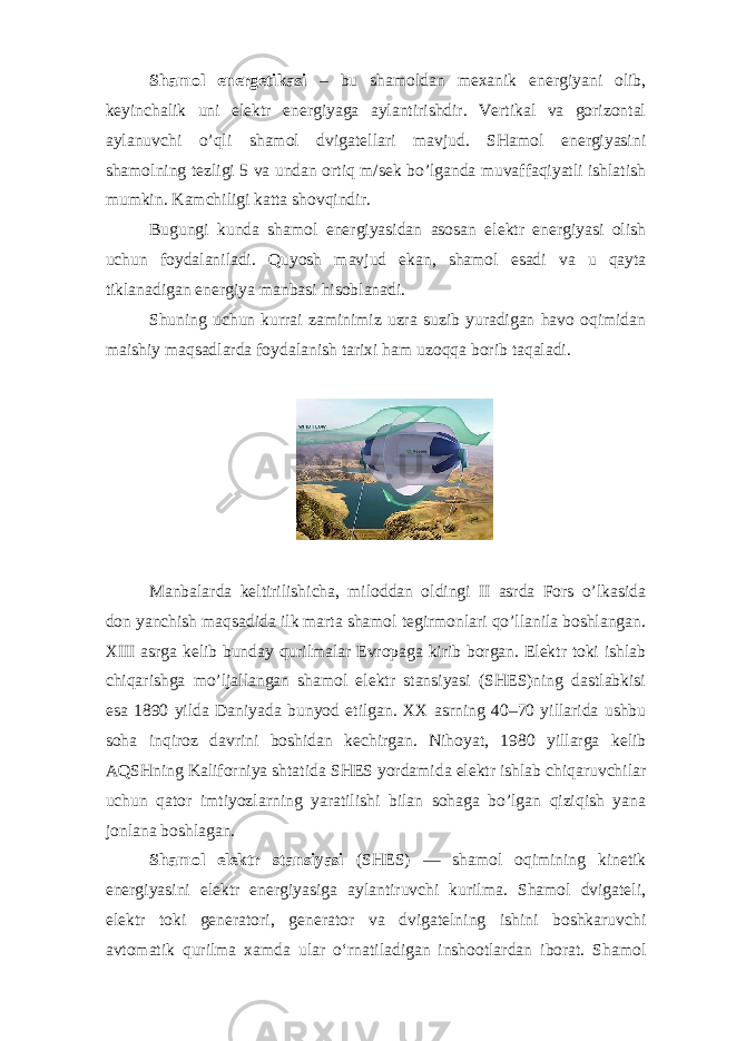 Shamol energetikasi – bu shamoldan mexanik energiyani olib, keyinchalik uni elektr energiyaga aylantirishdir. Vertikal va gorizontal aylanuvchi o’qli shamol dvigatellari mavjud. SHamol energiyasini shamolning tezligi 5 va undan ortiq m/sek bo’lganda muvaffaqiyatli ishlatish mumkin. Kamchiligi katta shovqindir. Bugungi kunda shamol energiyasidan asosan elektr energiyasi olish uchun foydalaniladi. Quyosh mavjud ekan, shamol esadi va u qayta tiklanadigan energiya manbasi hisoblanadi. Shuning uchun kurrai zaminimiz uzra suzib yuradigan havo oqimidan maishiy maqsadlarda foydalanish tarixi ham uzoqqa borib taqaladi. Manbalarda keltirilishicha, miloddan oldingi II asrda Fors o’lkasida don yanchish maqsadida ilk marta shamol tegirmonlari qo’llanila boshlangan. XIII asrga kelib bunday qurilmalar Evropaga kirib borgan. Elektr toki ishlab chiqarishga mo’ljallangan shamol elektr stansiyasi (SHES)ning dastlabkisi esa 1890 yilda Daniyada bunyod etilgan. XX asrning 40–70 yillarida ushbu soha inqiroz davrini boshidan kechirgan. Nihoyat, 1980 yillarga kelib AQSHning Kaliforniya shtatida SHES yordamida elektr ishlab chiqaruvchilar uchun qator imtiyozlarning yaratilishi bilan sohaga bo’lgan qiziqish yana jonlana boshlagan. Shamol elektr stansiyasi (SHES) — shamol oqimining kinetik energiyasini elektr energiyasiga aylantiruvchi kurilma. Shamol dvigateli, elektr toki generatori, generator va dvigatelning ishini boshkaruvchi avtomatik qurilma xamda ular oʻrnatiladigan inshootlardan iborat. Shamol 
