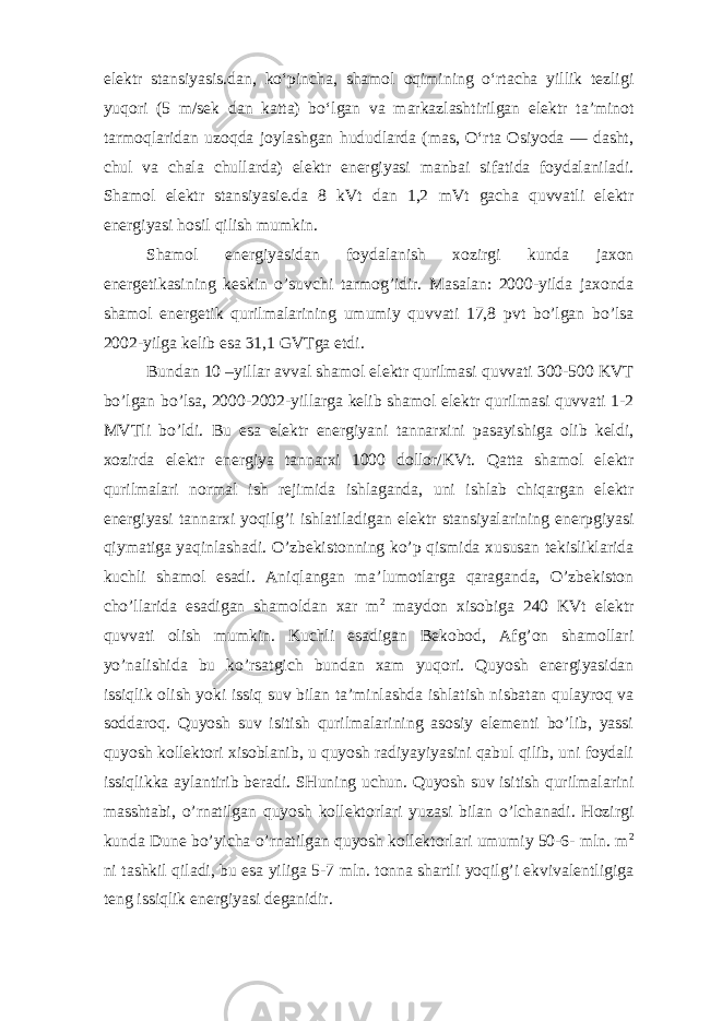 elektr stansiyasis.dan, koʻpincha, shamol oqimining oʻrtacha yillik tezligi yuqori (5 m/sek dan katta) boʻlgan va markazlashtirilgan elektr taʼminot tarmoqlaridan uzoqda joylashgan hududlarda (mas, Oʻrta Osiyoda — dasht, chul va chala chullarda) elektr energiyasi manbai sifatida foydalaniladi. Shamol elektr stansiyasie.da 8 kVt dan 1,2 mVt gacha quvvatli elektr energiyasi hosil qilish mumkin. Shamol energiyasidan foydalanish xozirgi kunda jaxon energetikasining keskin o’suvchi tarmog’idir. Masalan: 2000-yilda jaxonda shamol energetik qurilmalarining umumiy quvvati 17,8 pvt bo’lgan bo’lsa 2002-yilga kelib esa 31,1 GVTga etdi. Bundan 10 –yillar avval shamol elektr qurilmasi quvvati 300-500 KVT bo’lgan bo’lsa, 2000-2002-yillarga kelib shamol elektr qurilmasi quvvati 1-2 MVTli bo’ldi. Bu esa elektr energiyani tannarxini pasayishiga olib keldi, xozirda elektr energiya tannarxi 1000 dollor/KVt. Qatta shamol elektr qurilmalari normal ish rejimida ishlaganda, uni ishlab chiqargan elektr energiyasi tannarxi yoqilg’i ishlatiladigan elektr stansiyalarining enerpgiyasi qiymatiga yaqinlashadi. O’zbekistonning ko’p qismida xususan tekisliklarida kuchli shamol esadi. Aniqlangan ma’lumotlarga qaraganda, O’zbekiston cho’llarida esadigan shamoldan xar m 2 maydon xisobiga 240 KVt elektr quvvati olish mumkin. Kuchli esadigan Bekobod, Afg’on shamollari yo’nalishida bu ko’rsatgich bundan xam yuqori. Quyosh energiyasidan issiqlik olish yoki issiq suv bilan ta’minlashda ishlatish nisbatan qulayroq va soddaroq. Quyosh suv isitish qurilmalarining asosiy elementi bo’lib, yassi quyosh kollektori xisoblanib, u quyosh radiyayiyasini qabul qilib, uni foydali issiqlikka aylantirib beradi. SHuning uchun. Quyosh suv isitish qurilmalarini masshtabi, o’rnatilgan quyosh kollektorlari yuzasi bilan o’lchanadi. Hozirgi kunda Dune bo’yicha o’rnatilgan quyosh kollektorlari umumiy 50-6- mln. m 2 ni tashkil qiladi, bu esa yiliga 5-7 mln. tonna shartli yoqilg’i ekvivalentligiga teng issiqlik energiyasi deganidir. 