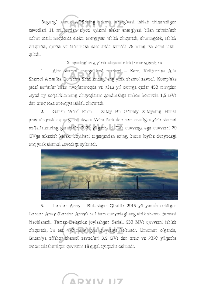 Bugungi kunda AQShning shamol energiyasi ishlab chiqaradigan zavodlari 11 milliondan ziyod uylarni elektr energiyasi bilan ta’minlash uchun etarli miqdorda elektr energiyasi ishlab chiqaradi, shuningdek, ishlab chiqarish, qurish va ta’mirlash sohalarida kamida 75 ming ish o’rni taklif qiladi. Dunyodagi eng yirik shamol elektr energiyalari: 1. Alta shamol energetikasi markazi – Kern, Kaliforniya Alta Shamol Amerika Qo’shma Shtatlaridagi eng yirik shamol zavodi. Kompleks jadal sur’atlar bilan rivojlanmoqda va 2013 yil oxiriga qadar 450 mingdan ziyod uy xo’jaliklarining ehtiyojlarini qondirishga imkon beruvchi 1,5 GVt dan ortiq toza energiya ishlab chiqaradi. 2. Gansu Wind Farm – Xitoy Bu G’arbiy Xitoyning Hansa provintsiyasida qurilgan Jiukwan Vetro Park deb nomlanadigan yirik shamol xo’jaliklarining guruhidir. 2020 yilgacha 5 GVt quvvatga ega quvvatni 20 GVga etkazish kerak . Loyihani tugatgandan so ’ ng , butun loyiha dunyodagi eng yirik shamol zavodiga aylanadi . 3. London Array – Birlashgan Qirollik 2013 yil yozida ochilgan London Array (London Array) hali ham dunyodagi eng yirik shamol fermasi hisoblanadi. Temza Deltasida joylashgan Serial, 630 MVt quvvatni ishlab chiqaradi, bu esa 470 ming uyni quvvatga keltiradi. Umuman olganda, Britaniya offshor shamol zavodlari 3,6 GVt dan ortiq va 2020 yilgacha avtomatlashtirilgan quvvatni 18 gigabaytgacha oshiradi. 