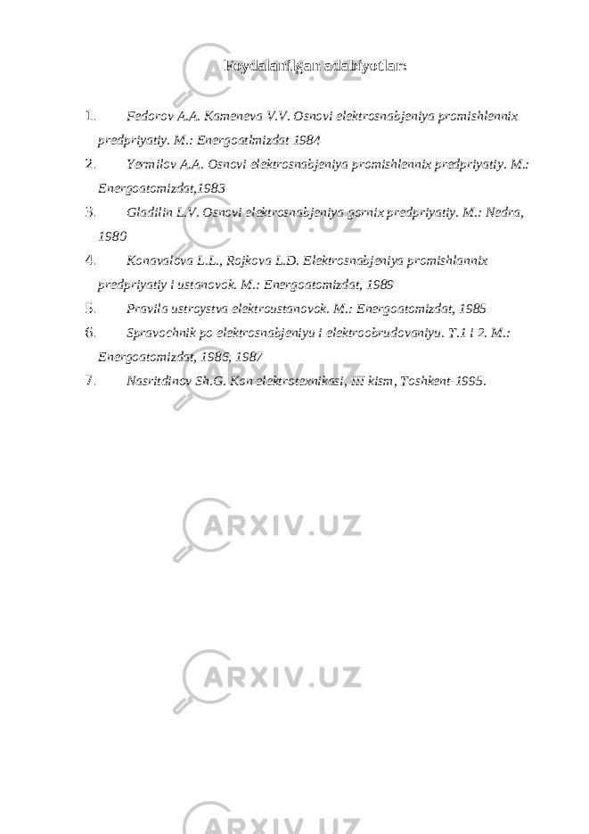 Foydalanilgan adabiyotlar: 1. Fedorov A.A. Kameneva V.V. Osnovi elektrosnabjeniya promishlennix predpriyatiy. M.: Energoatlmizdat 1984 2. Yermilov A.A. Osnovi elektrosnabjeniya promishlennix predpriyatiy. M.: Energoatomizdat,1983 3. Gladilin L.V. Osnovi elektrosnabjeniya gornix predpriyatiy. M.: Nedra, 1980 4. Konavalova L.L., Rojkova L.D. Elektrosnabjeniya promishlannix predpriyatiy i ustanovok. M.: Energoatomizdat, 1989 5. Pravila ustroystva elektroustanovok. M.: Energoatomizdat, 1985 6. Spravochnik po elektrosnabjeniyu i elektroobrudovaniyu. T.1 i 2. M.: Energoatomizdat, 1986, 1987 7. Nasritdinov Sh.G. Kon elektrotexnikasi, III kism, Toshkent-1995. 