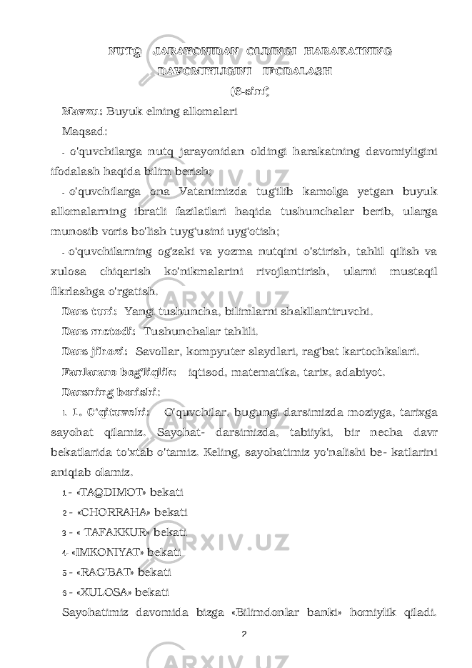 NUTQ JARAYONIDAN OLDINGI HARAKATNING DAVOMIYLIGINI IFODALASH (6-sinf) Mavzu: Buyuk elning allomalari Maqsad: - o&#39;quvchilarga nutq jarayonidan oldingi harakatning davomiyligini ifodalash haqida bilim berish; - o&#39;quvchilarga ona Vatanimizda tug‘ilib kamolga yetgan buyuk allomalarning ibratli fazilatlari haqida tushunchalar berib, ularga munosib voris bo&#39;lish tuyg‘usini uyg‘otish; - o ‘quvchilarning og&#39;zaki va yozma nutqini o&#39;stirish, tahlil qilish va xulosa chiqarish ko&#39;nikmalarini rivojlantirish, ularni mustaqil fikrlashga o&#39;rgatish. Dars turi: Yangi tushuncha, bilimlarni shakllantiruvchi. Dars metodi: Tushunchalar tahlili. Dars jihozi: Savollar, kompyuter slaydlari, rag‘bat kartochkalari. Fanlararo bog&#39;liqlik: iqtisod, matematika, tarix, adabiyot. Darsning borishi : I. 1. 0‘qituvchi: O&#39;quvchilar, bugungi darsimizda moziyga, tarixga sayohat qilamiz. Sayohat- darsimizda, tabiiyki, bir necha davr bekatlarida to&#39;xtab o&#39;tamiz. Keling, sayohatimiz yo&#39;nalishi be- katlarini aniqiab olamiz. 1 - «TAQDIMOT» bekati 2 - «CHORRAHA» bekati 3 - « TAFAKKUR» bekati 4- «IMKONIYAT» bekati 5 - «RAG&#39;BAT» bekati 6 - «XULOSA» bekati Sayohatimiz davomida bizga «Bilimdonlar banki» homiylik qiladi. 2 