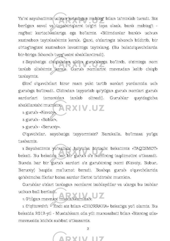 Ya’ni sayohatimiz uchun ketadigan mablag&#39; bilan ta&#39;minlab turadi. Biz berilgan savol va topshiriqlarni to‘g‘ri topa olsak, bank mabiag‘i - rag&#39;bat kartochkalariga ega bo&#39;lamiz. «Bilimdonlar banki» uchun xazinabon tayinlashimiz kerak. Qani, o&#39;zlaringiz ishonch bildirib, bir o&#39;rtog&#39;ingizni xazinabon lavozimiga tayinlang. (Bu holato&#39;quvchilarda bir-biriga fshonch tuyg&#39;usini shakllantiradi). 2. Sayohatga chiqishdan oldin guruhlarga bo&#39;linib, o‘zimizga nom tanlab olishimiz kerak. Guruh nomlarini mavzudan kelib chiqib tanlaymiz. (Sinf o&#39;quvchilari biror rasm yoki tartib sonlari yordamida uch guruhga bo&#39;linadi. Oldindan tayyorlab qo‘yilgan guruh nomlari guruh sardorlari tomonidan tanlab olinadi). Guruhlar quyidagicha shakllanishi mumkin: 1- guruh -«Navoiy», 2- guruh - «Bobur», 3- guruh - «Beruniy». O&#39;quvchilar, sayohatga tayyormisiz? Barakalla, bo&#39;lmasa yo‘lga tushamiz. 3. Sayohatimiz yo&#39;nalishi bo&#39;yicha birinchi bekatimiz «TAQDIMOT» bekati. Bu bekatda har bir guruh o‘z nomining taqdimotini o‘tkazadi. Bunda har bir guruh sardori o&#39;z guruhining nomi (Navoiy, Bobur, Beruniy) haqida ma’lumot beradi. Boshqa guruh o&#39;quvchilarida qo&#39;shimcha fikrlar boisa sardor fikrini to‘ldirishi mumkin. Guruhlar o&#39;zlari tanlagan nomlarni izohlaydilar va ularga bu izohlar uchun ball beriladi. II. 0‘tilgan mavzuni mustahkamlash: 1. 0‘qituvchi: - Endi siz bilan «CHORRAHA» bekatiga yo‘l olamiz. Bu bekatda 2012-yil - Mustahkam oila yili munosabati bilan «Bizning oila» mavzusida kichik suhbat o‘tkazamiz. 3 