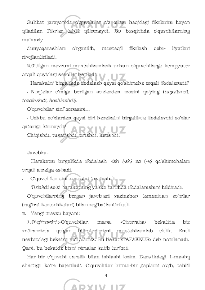 Suhbat jarayonida o&#39;quvchilar o‘z oilasi haqidagi fikrlarini bayon qiladilar. Fikrlar tahlil qilinmaydi. Bu bosqichda o‘quvchilarning ma’naviy dunyoqarashlari o&#39;rganilib, mustaqil fikrlash qobi- liyatlari rivojlantiriladi. 2.0‘tilgan mavzuni mustahkamlash uchun o&#39;quv chilarga kompyuter orqali quyidagi savollar beriladi: - Harakatni birgalikda ifodalash qaysi qo&#39;shimcha orqali ifodalanadi? - Nuqtalar o&#39;miga berilgan so&#39;zlardan mosini qo&#39;ying ( tugatishdi, tozalashdi, boshlashdi). O&#39;quvchilar sinf xonasini... - Ushbu so&#39;zlardan qaysi biri harakatni birgalik da ifodalovchi so&#39;zlar qatoriga kirmaydi? Chiqishdi, tugatishdi, tirishdi, ketishdi. Javoblar: - Harakatni birgalikda ifodalash -ish (-sh) va (- к ) qo&#39;shimchalari orqali amalga oshadi. - O&#39;quvchilar sinf xonasini tozalashdi. - Tirishdi so&#39;zi harakatning yakka tartibda ifodalanishini bildiradi. O&#39;quvchilarning bergan javoblari xazinabon tomonidan so&#39;mlar (rag&#39;bat kartochkalari) bilan rag&#39;batlantiriladi. III. Yangi mavzu bayoni: 1.0‘qituvchi: -O&#39;quvchilar, mana, «Chorraha» bekatida biz xotiramizda qolgan bilimlarimizni mustahkamlab oldik. Endi navbatdagi bekatga yo&#39;l olamiz. Bu bekat «TAFAKKUR» deb nomlanadi. Qani, bu bekatda bizni nimalar kutib turibdi. Har bir o&#39;quvchi darslik bilan ishlashi lozim. Darslikdagi 1-mashq shartiga ko&#39;ra bajariladi. O&#39;quvchilar birma-bir gaplami o&#39;qib, tahlil 4 