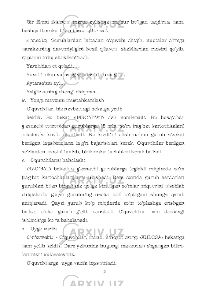 Bir fikrni ikkinchi marta aytishga majbur bo&#39;lgan taqdirda ham, boshqa iboralar bilan ifoda qilar edi. 5- mashq. Guruhlardan bittadan o&#39;quvchi chi qib, nuqtalar o&#39;rniga harakatning davomiyligini hosil qiluvchi shakllardan mosini qo&#39;yib, gaplarni to&#39;liq shakllantiradi. Yaxshidan ot qoladi, ... Yaxshi bilan yursang yetarsan murodga ... Aytarso‘zni ayt... Yolg‘iz otning changi chiqmas... IV. Yangi mavzuni mustahkamlash O&#39;quvchilar, biz navbatdagi bekatga yetib keldik. Bu bekat «IMKONIYAT» deb nomlanadi. Bu bosqichda g&#39;aznachi tomonidan guruhlarga 15 mln. so&#39;m (rag&#39;bat kartochkalari) miqdorda kredit ajratiladi. Bu kreditni olish uchun guruh a’zolari berilgan topshiriqlami to&#39;g&#39;ri bajarishlari kerak. O&#39;quvchilar berilgan so&#39;zlardan mosini tanlab, birikmalar tuzishlari kerak bo&#39;ladi. V. 0‘quvchilarni baholash: «RAG&#39;BAT» bekatida g&#39;aznachi guruhlarga tegishli miqdorda so&#39;m (rag&#39;bat kartochkalari)larni ulashadi. Dars oxirida guruh sardorlari guruhlari bilan birgalikda qo&#39;lga kiritilgan so&#39;mlar miqdorini hisoblab chiqishadi. Qaysi guruhning necha ball to&#39;plagani shunga qarab aniqlanadi. Qaysi guruh ko&#39;p miqdorda so&#39;m to&#39;plashga erishgan bo&#39;lsa, o&#39;sha guruh g&#39;olib sanaladi. O&#39;quvchilar ham darsdagi ishtirokiga ko&#39;ra baholanadi. VI. Uyga vazifa O&#39;qituvchi: - O&#39;quvchilar, mana, nihoyat oxirgi «XULOSA» bekatiga ham yetib keldik. Dars yakunida bugungi mavzudan o&#39;rgangan bilim - larimizni xulosalaymiz. O&#39;quvchilarga uyga vazifa topshiriladi. 6 