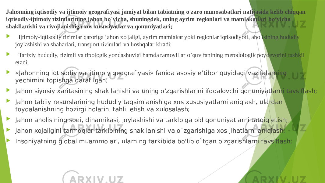 Jahonning iqtisodiy va ijtimoiy geografiyasi jamiyat bilan tabiatning o&#39;zaro munosabatlari natijasida kelib chiqqan iqtisodiy-ijtimoiy tizimlarining jahon bo`yicha, shuningdek, uning ayrim regionlari va mamlakatlari bo‘yicha shakllanishi va rivojlanishiga xos xususiyatlar va qonuniyatlari;    Ijtimoiy-iqtisodiy tizimlar qatoriga jahon xo&#39;jaligi, ayrim mamlakat yoki regionlar iqtisodiyoti, aholisining hududiy joylashishi va shaharlari, trans port tizimlari va boshqalar kiradi:    Tarixiy hududiy, tizimli va tipologik yondashuvlai hamda tamoyillar о`quv fanining metodologik poydevorini tashkil etadi;  «Jahonning iqtisodiy va ijtimoiy geografiyasi» fanida asosiy e’tibor quyidagi vazifalarning yechimini topishga qaratilgan;  Jahon siyosiy xaritasining shakllanishi va uning o&#39;zgarishlarini ifodalovchi qonuniyatlarni tavsiflash;  Jahon tabiiy resurslarining hududiy taqsimlanishiga xos xususiyatlarni aniqlash, ulardan foydalanishning hozirgi holatini tahlil etish va xulosalash;  Jahon aholisining soni, dinamikasi, joylashishi va tarklbiga oid qonuniyatlarni tatqiq etish;  Jahon xojaligini tarmoqlar tarkibining shakllanishi va о`zgarishiga xos jihatlarni aniqlash;  Insoniyatning global muammolari, ularning tarkibida bo&#39;lib o`tgan o&#39;zgarishlarni tavsiflash; 