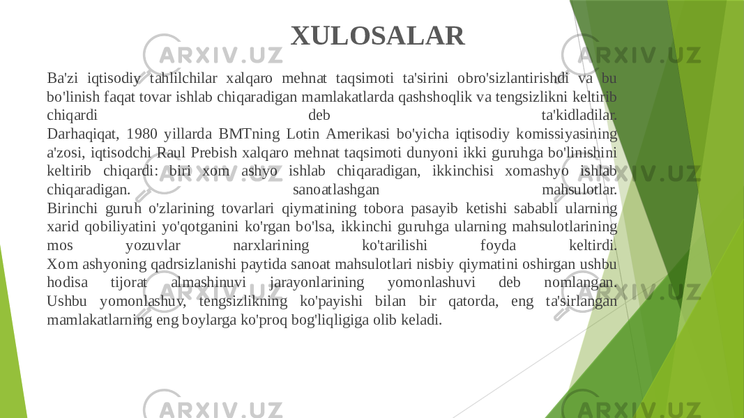 XULOSALAR Ba&#39;zi iqtisodiy tahlilchilar xalqaro mehnat taqsimoti ta&#39;sirini obro&#39;sizlantirishdi va bu bo&#39;linish faqat tovar ishlab chiqaradigan mamlakatlarda qashshoqlik va tengsizlikni keltirib chiqardi deb ta&#39;kidladilar. Darhaqiqat, 1980 yillarda BMTning Lotin Amerikasi bo&#39;yicha iqtisodiy komissiyasining a&#39;zosi, iqtisodchi Raul Prebish xalqaro mehnat taqsimoti dunyoni ikki guruhga bo&#39;linishini keltirib chiqardi: biri xom ashyo ishlab chiqaradigan, ikkinchisi xomashyo ishlab chiqaradigan. sanoatlashgan mahsulotlar. Birinchi guruh o&#39;zlarining tovarlari qiymatining tobora pasayib ketishi sababli ularning xarid qobiliyatini yo&#39;qotganini ko&#39;rgan bo&#39;lsa, ikkinchi guruhga ularning mahsulotlarining mos yozuvlar narxlarining ko&#39;tarilishi foyda keltirdi. Xom ashyoning qadrsizlanishi paytida sanoat mahsulotlari nisbiy qiymatini oshirgan ushbu hodisa tijorat almashinuvi jarayonlarining yomonlashuvi deb nomlangan. Ushbu yomonlashuv, tengsizlikning ko&#39;payishi bilan bir qatorda, eng ta&#39;sirlangan mamlakatlarning eng boylarga ko&#39;proq bog&#39;liqligiga olib keladi. 