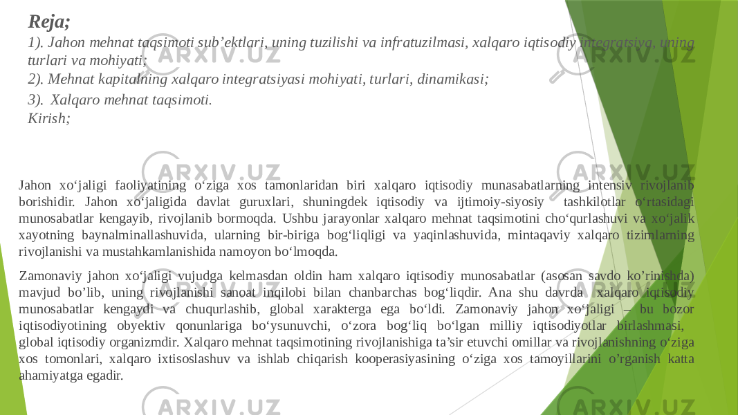 Reja; 1). Jahon mehnat taqsimoti sub’ektlari, uning tuzilishi va infratuzilmasi, xalqaro iqtisodiy integratsiya, uning turlari va mohiyati; 2). Mehnat kapitalning xalqaro integratsiyasi mohiyati, turlari, dinamikasi; 3). Xalqaro mehnat taqsimoti . Kirish; Jahon xo‘jaligi faoliyatining o‘ziga xos tamonlaridan biri xalqaro iqtisodiy munasabatlarning intensiv rivojlanib borishidir. Jahon xo‘jaligida davlat guruxlari, shuningdek iqtisodiy va ijtimoiy-siyosiy tashkilotlar o‘rtasidagi munosabatlar kengayib, rivojlanib bormoqda. Ushbu jarayonlar xalqaro mehnat taqsimotini cho‘qurlashuvi va xo‘jalik xayotning baynalminallashuvida, ularning bir-biriga bog‘liqligi va yaqinlashuvida, mintaqaviy xalqaro tizimlarning rivojlanishi va mustahkamlanishida namoyon bo‘lmoqda. Zamonaviy jahon xo‘jaligi vujudga kelmasdan oldin ham xalqaro iqtisodiy munosabatlar (asosan savdo ko’rinishda) mavjud bo’lib, uning rivojlanishi sanoat inqilobi bilan chanbarchas bog‘liqdir. Ana shu davrda xalqaro iqtisodiy munosabatlar kengaydi va chuqurlashib, global xarakterga ega bo‘ldi. Zamonaviy jahon xo‘jaligi – bu bozor iqtisodiyotining obyektiv qonunlariga bo‘ysunuvchi, o‘zora bog‘liq bo‘lgan milliy iqtisodiyotlar birlashmasi, global iqtisodiy organizmdir. Xalqaro mehnat taqsimotining rivojlanishiga ta’sir etuvchi omillar va rivojlanishning o‘ziga xos tomonlari, xalqaro ixtisoslashuv va ishlab chiqarish kooperasiyasining o‘ziga xos tamoyillarini o’rganish katta ahamiyatga egadir. 