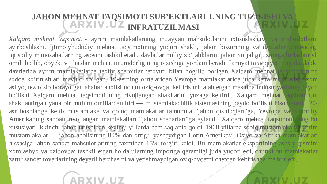 Xalqaro mehnat taqsimoti  - ayrim mamlakatlarning muayyan mahsulotlarini ixtisoslashuvi va mahsulotlarni ayirboshlashi. Ijtimoiyhududiy mehnat taqsimotining yuqori shakli, jahon bozorining va davlatlar oʻrtasidagi iqtisodiy munosabatlarning asosini tashkil etadi, davlatlar milliy xoʻjaliklarini jahon xoʻjaligi tizimiga birlashtirish omili boʻlib, obyektiv jihatdan mehnat unumdorligining oʻsishiga yordam beradi. Jamiyat taraqqiyotining dastlabki davrlarida ayrim mamlakatlarda tabiiy sharoitlar tafovuti bilan bogʻliq boʻlgan Xalqaro mehnat taqsimotit.ning sodda koʻrinishlari mavjud boʻlgan. 19-asrning oʻrtalaridan Yevropa mamlakatlarida juda katta miqdordagi xom ashyo, tez oʻsib borayotgan shahar aholisi uchun oziq-ovqat keltirishni talab etgan mashina industriyasining paydo boʻlishi Xalqaro mehnat taqsimotit.ning rivojlangan shakllarini yuzaga keltirdi. Xalqaro mehnat taqsimotit.ni shakllantirgan yana bir muhim omillardan biri — mustamlakachilik sistemasining paydo boʻlishi hisoblanadi. 20- asr boshlariga kelib mustamlaka va qoloq mamlakatlar tamomila &#34;jahon qishloqlari&#34;ga, Yevropa va Shimoliy Amerikaning sanoati rivojlangan mamlakatlari &#34;jahon shaharlari&#34;ga aylandi. Xalqaro mehnat taqsimotit.ning bu xususiyati Ikkinchi jahon urushidan keyingi yillarda ham saqlanib qoldi. 1960-yillarda sobiq mustamlaka va yarim mustamlakalar — jahon aholisining 80% dan ortigʻi yashaydigan Lotin Amerikasi, Osiyo va Afrika mamlakatlari hissasiga jahon sanoat mahsulotlarining taxminan 15% toʻgʻri keldi. Bu mamlakatlar eksportining asosiy qismini xom ashyo va oziqovqat tashkil etgan holda ularning importga qaramligi juda yuqori edi, chunki bu mamlakatlar zarur sanoat tovarlarining deyarli barchasini va yetishmaydigan oziq-ovqatni chetdan keltirishga majbur edi. JAHON MEHNAT TAQSIMOTI SUB’EKTLARI UNING TUZILISHI VA INFRATUZILMASI 