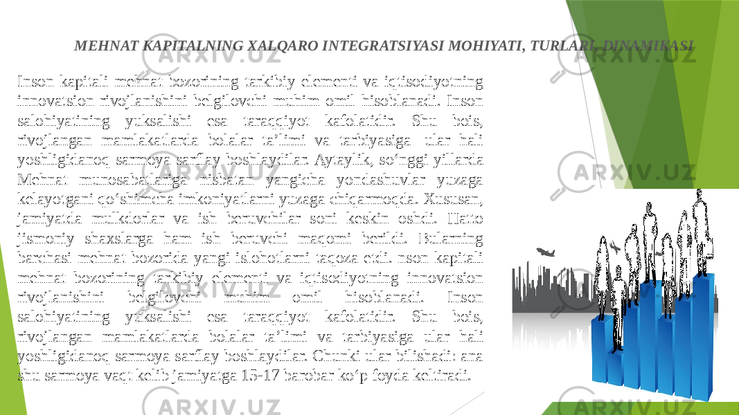 Inson kapitali mehnat bozorining tarkibiy elementi va iqtisodiyotning innovatsion rivojlanishini belgilovchi muhim omil hisoblanadi. Inson salohiyatining yuksalishi esa taraqqiyot kafolatidir. Shu bois, rivojlangan mamlakatlarda bolalar ta’limi va tarbiyasiga  ular hali yoshligidanoq sarmoya sarflay boshlaydilar. Aytaylik, so‘nggi yillarda Mehnat munosabatlariga nisbatan yangicha yondashuvlar yuzaga kelayotgani qo‘shimcha imkoniyatlarni yuzaga chiqarmoqda. Xususan, jamiyatda mulkdorlar va ish beruvchilar soni keskin oshdi. Hatto jismoniy shaxslarga ham ish beruvchi maqomi berildi. Bularning barchasi mehnat bozorida yangi islohotlarni taqoza etdi. nson kapitali mehnat bozorining tarkibiy elementi va iqtisodiyotning innovatsion rivojlanishini belgilovchi muhim omil hisoblanadi. Inson salohiyatining yuksalishi esa taraqqiyot kafolatidir. Shu bois, rivojlangan mamlakatlarda bolalar ta’limi va tarbiyasiga ular hali yoshligidanoq sarmoya sarflay boshlaydilar. Chunki ular bilishadi: ana shu sarmoya vaqt kelib jamiyatga 15-17 barobar ko‘p foyda keltiradi. MEHNAT KAPITALNING XALQARO INTEGRATSIYASI MOHIYATI, TURLARI, DINAMIKASI 