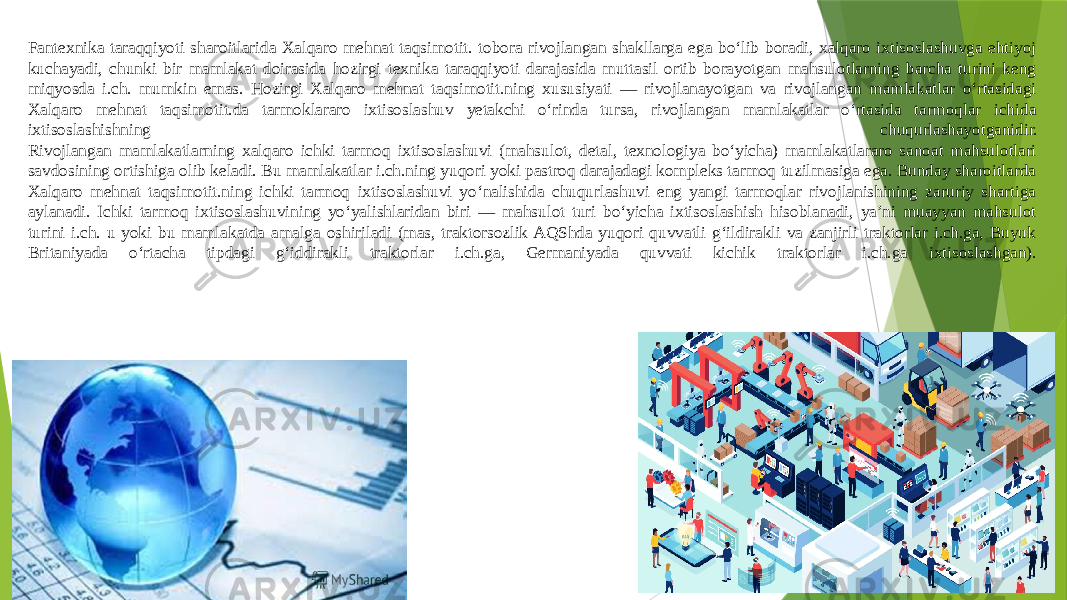 Fantexnika taraqqiyoti sharoitlarida Xalqaro mehnat taqsimotit. tobora rivojlangan shakllarga ega boʻlib boradi, xalqaro ixtisoslashuvga ehtiyoj kuchayadi, chunki bir mamlakat doirasida hozirgi texnika taraqqiyoti darajasida muttasil ortib borayotgan mahsulotlarning barcha turini keng miqyosda i.ch. mumkin emas. Hozirgi Xalqaro mehnat taqsimotit.ning xususiyati — rivojlanayotgan va rivojlangan mamlakatlar oʻrtasidagi Xalqaro mehnat taqsimotit.da tarmoklararo ixtisoslashuv yetakchi oʻrinda tursa, rivojlangan mamlakatlar oʻrtasida tarmoqlar ichida ixtisoslashishning chuqurlashayotganidir. Rivojlangan mamlakatlarning xalqaro ichki tarmoq ixtisoslashuvi (mahsulot, detal, texnologiya boʻyicha) mamlakatlararo sanoat mahsulotlari savdosining ortishiga olib keladi. Bu mamlakatlar i.ch.ning yuqori yoki pastroq darajadagi kompleks tarmoq tuzilmasiga ega. Bunday sharoitlarda Xalqaro mehnat taqsimotit.ning ichki tarmoq ixtisoslashuvi yoʻnalishida chuqurlashuvi eng yangi tarmoqlar rivojlanishining zaruriy shartiga aylanadi. Ichki tarmoq ixtisoslashuvining yoʻyalishlaridan biri — mahsulot turi boʻyicha ixtisoslashish hisoblanadi, yaʼni muayyan mahsulot turini i.ch. u yoki bu mamlakatda amalga oshiriladi (mas, traktorsozlik AQShda yuqori quvvatli gʻildirakli va zanjirli traktorlar i.ch.ga, Buyuk Britaniyada oʻrtacha tipdagi gʻiddirakli traktorlar i.ch.ga, Germaniyada quvvati kichik traktorlar i.ch.ga ixtisoslashgan). 