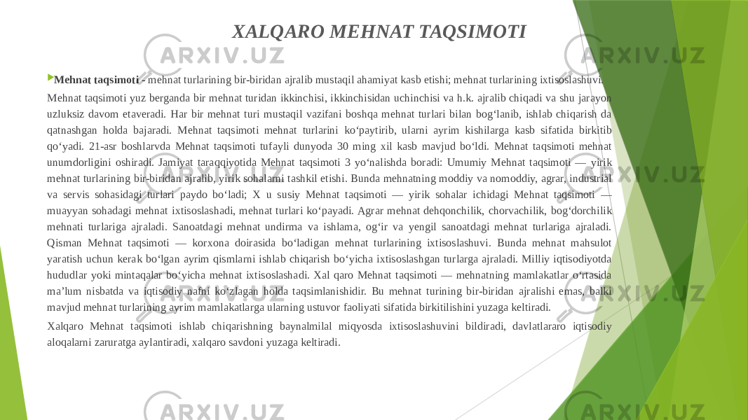 XALQARO MEHNAT TAQSIMOTI  Mehnat taqsimoti  - mehnat turlarining bir-biridan ajralib mustaqil ahamiyat kasb etishi; mehnat turlarining ixtisoslashuvi. Mehnat taqsimoti yuz berganda bir mehnat turidan ikkinchisi, ikkinchisidan uchinchisi va h.k. ajralib chiqadi va shu jarayon uzluksiz davom etaveradi. Har bir mehnat turi mustaqil vazifani boshqa mehnat turlari bilan bogʻlanib, ishlab chiqarish da qatnashgan holda bajaradi. Mehnat taqsimoti mehnat turlarini koʻpaytirib, ularni ayrim kishilarga kasb sifatida birkitib qoʻyadi. 21-asr boshlarvda Mehnat taqsimoti tufayli dunyoda 30 ming xil kasb mavjud boʻldi. Mehnat taqsimoti mehnat unumdorligini oshiradi. Jamiyat taraqqiyotida Mehnat taqsimoti 3 yoʻnalishda boradi: Umumiy Mehnat taqsimoti — yirik mehnat turlarining bir-biridan ajralib, yirik sohalarni tashkil etishi. Bunda mehnatning moddiy va nomoddiy, agrar, industrial va servis sohasidagi turlari paydo boʻladi; X u susiy Mehnat taqsimoti — yirik sohalar ichidagi Mehnat taqsimoti — muayyan sohadagi mehnat ixtisoslashadi, mehnat turlari koʻpayadi. Agrar mehnat dehqonchilik, chorvachilik, bogʻdorchilik mehnati turlariga ajraladi. Sanoatdagi mehnat undirma va ishlama, ogʻir va yengil sanoatdagi mehnat turlariga ajraladi. Qisman Mehnat taqsimoti — korxona doirasida boʻladigan mehnat turlarining ixtisoslashuvi. Bunda mehnat mahsulot yaratish uchun kerak boʻlgan ayrim qismlarni ishlab chiqarish boʻyicha ixtisoslashgan turlarga ajraladi. Milliy iqtisodiyotda hududlar yoki mintaqalar boʻyicha mehnat ixtisoslashadi. Xal qaro Mehnat taqsimoti — mehnatning mamlakatlar oʻrtasida maʼlum nisbatda va iqtisodiy nafni koʻzlagan holda taqsimlanishidir. Bu mehnat turining bir-biridan ajralishi emas, balki mavjud mehnat turlarining ayrim mamlakatlarga ularning ustuvor faoliyati sifatida birkitilishini yuzaga keltiradi. Xalqaro Mehnat taqsimoti ishlab chiqarishning baynalmilal miqyosda ixtisoslashuvini bildiradi, davlatlararo iqtisodiy aloqalarni zaruratga aylantiradi, xalqaro savdoni yuzaga keltiradi. 