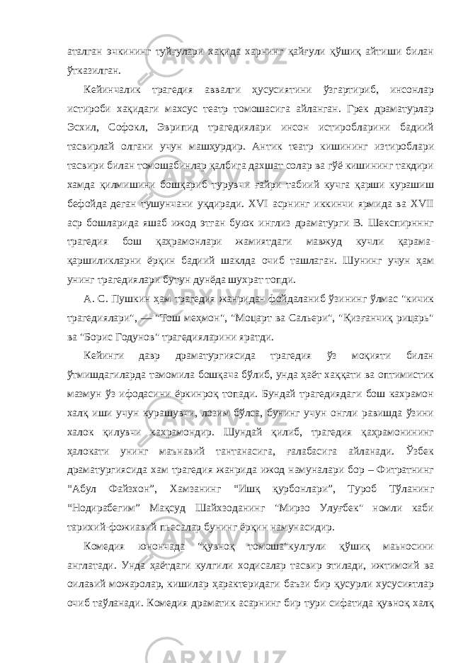 аталган эчкининг туйғулари хақида харнинг қайғули қўшиқ айтиши билан ўтказилган. Кейинчалик трагедия аввалги ҳусусиятини ўзгартириб, инсонлар истироби хақидаги махсус театр томошасига айланган. Грек драматурлар Эсхил, Софокл, Эврипид трагедиялари инсон истиробларини бадиий тасвирлай олгани учун машҳурдир. Антик театр кишининг изтироблари тасвири билан томошабинлар қалбига дахшат солар ва гўё кишининг такдири хамда қилмишини бошқариб турувчи ғайри табиий кучга қарши курашиш бефойда деган тушунчани уқдиради. XVI асрнинг иккинчи ярмида ва XVII аср бошларида яшаб ижод этган буюк инглиз драматурги В. Шекспирнннг трагедия бош қаҳрамонлари жамиятдаги мавжуд кучли қарама- қаршиликларни ёрқин бадиий шаклда очиб ташлаган. Шунинг учун ҳам унинг трагедиялари бутун дунёда шухрат топди. А. С. Пушкин ҳам трагедия жанридан фойдаланиб ўзининг ўлмас &#34;кичик трагедиялари&#34;, — &#34;Тош меҳмон&#34;, &#34;Моцарт ва Сальери&#34;, &#34;Қизғанчиқ рицарь&#34; ва &#34;Борис Годунов&#34; трагедияларини яратди. Кейинги давр драматургиясида трагедия ўз моқияти билан ўтмишдагиларда тамомила бошқача бўлиб, унда ҳаёт хаққати ва оптимистик мазмун ўз ифодасини ёркинроқ топади. Бундай трагедиядаги бош кахрамон халқ иши учун курашувчи, лозим бўлса, бунинг учун онгли равишда ўзини халок қилувчи кахрамондир. Шундай қилиб, трагедия қаҳрамонининг ҳалокати унинг маънавий тантанасига, ғалабасига айланади. Ўзбек драматургиясида хам трагедия жанрида ижод намуналари бор – Фитратнинг “Абул Файзхон”, Хамзанинг “Ишқ қурбонлари”, Туроб Тўланинг “Нодирабегим” Мақсуд Шайхзоданинг &#34;Мирзо Улуғбек&#34; номли каби тарихий-фожиавий пьесалар бунинг ёрқин намунасидир. Комедия юнончада &#34;қувноқ томоша&#34;кулгули қўшиқ маьносини англатади. Унда ҳаётдаги кулгили ходисалар тасвир этилади, ижтимоий ва оилавий можаролар, кишилар ҳарактеридаги баъзи бир қусурли хусусиятлар очиб таўланади. Комедия драматик асарнинг бир тури сифатида қувноқ халқ 