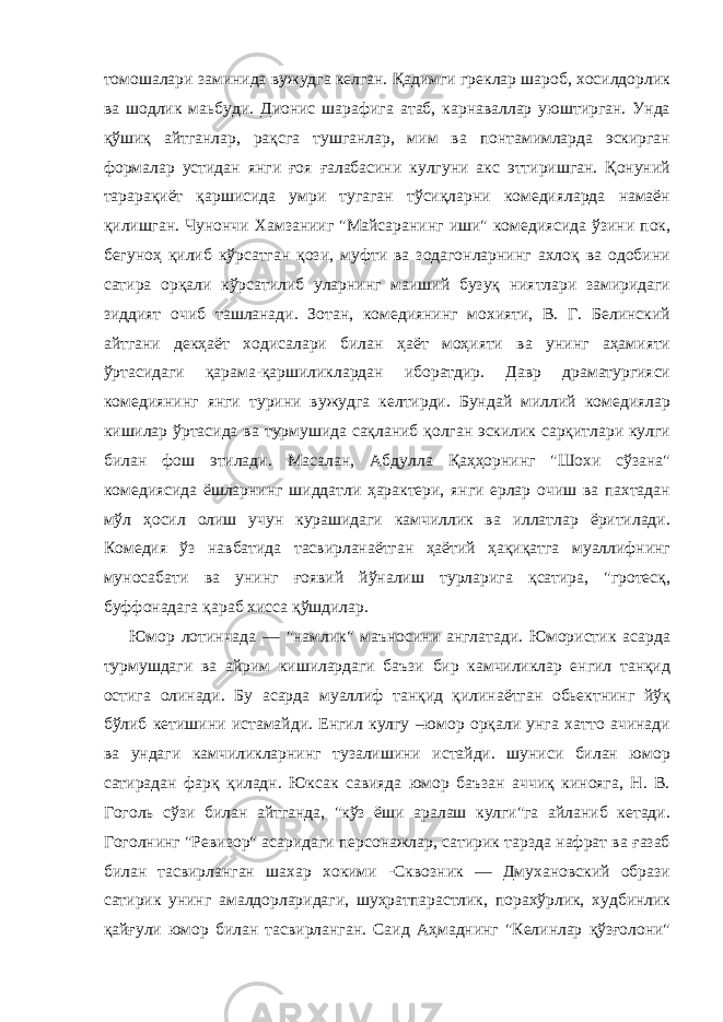 томошалари заминида вужудга келган. Қадимги греклар шароб, хосилдорлик ва шодлик маьбуди. Дионис шарафига атаб, карнаваллар уюштирган. Унда қўшиқ айтганлар, рақсга тушганлар, мим ва понтамимларда эскирган формалар устидан янги ғоя ғалабасини кулгуни акс эттиришган. Қонуний тарарақиёт қаpшисида умри тугаган тўсиқларни комедияларда намаён қилишган. Чунончи Хамзанииг &#34;Майсаранинг иши&#34; комедиясида ўзини пок, бегуноҳ қилиб кўрсатган қози, муфти ва зодагонларнинг ахлоқ ва одобини сатира орқали кўрсатилиб уларнинг маиший бузуқ ниятлари замиридаги зиддият очиб ташланади. Зотан, комедиянинг мохияти, В. Г. Белинский айтгани декҳаёт ходисалари билан ҳаёт моҳияти ва унинг аҳамияти ўртасидаги қарама-қаpшиликлардан иборатдир. Давр драматургияси комедиянинг янги турини вужудга келтирди. Бундай миллий комедиялар кишилар ўртасида ва турмушида сақланиб қолган эскилик сарқитлари кулги билан фош этилади. Масалан, Абдулла Қаҳҳорнинг &#34;Шохи сўзана&#34; комедиясида ёшларнинг шиддатли ҳарактери, янги ерлар очиш ва пахтадан мўл ҳосил олиш учун курашидаги камчиллик ва иллатлар ёритилади. Комедия ўз навбатида тасвирланаётган ҳаётий ҳақиқатга муаллифнинг муносабати ва унинг ғоявий йўналиш турларига қсатира, &#34;гротесқ, буффонадага қараб хисса қўшдилар. Юмор лотинчада — &#34;намлик&#34; маъносини англатади. Юмористик асарда турмушдаги ва айрим кишилардаги баъзи бир камчиликлар енгил танқид остига олинади. Бу асарда муаллиф танқид қилинаётган обьектнинг йўқ бўлиб кетишини истамайди. Енгил кулгу –юмор орқали унга хатто ачинади ва ундаги камчиликларнинг тузалишини истайди. шуниси билан юмор сатирадан фарқ қиладн. Юксак савияда юмор баъзан аччиқ кинояга, Н. В. Гоголь сўзи билан айтганда, &#34;кўз ёши аралаш кулги&#34;га айланиб кетади. Гоголнинг &#34;Ревизор&#34; асаридаги персонажлар, сатирик тарзда нафрат ва ғазаб билан тасвирланган шахар хокими -Сквозник — Дмухановский образи сатирик унинг амалдорларидаги, шуҳратпарастлик, порахўрлик, худбинлик қайғули юмор билан тасвирланган. Саид Аҳмаднинг &#34;Келинлар қўзғолони&#34; 