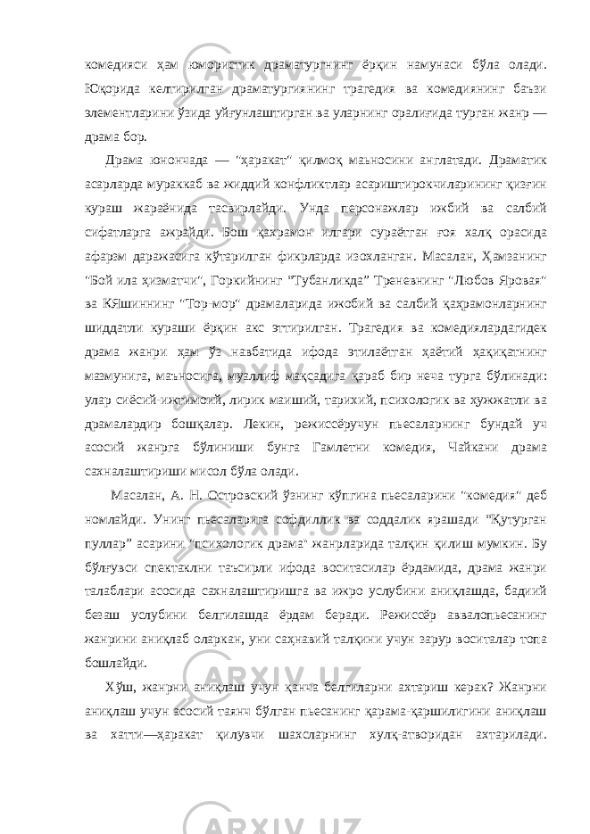 комедияси ҳам юмористик драматургнинг ёрқин намунаси бўла олади. Юқорида келтирилган драматургиянинг трагедия ва комедиянинг баъзи элементларини ўзида уйғунлаштирган ва уларнинг оралиғида турган жанр — драма бор. Драма юнончада — &#34;ҳаракат&#34; қилмоқ маьносини англатади. Драматик асарларда мураккаб ва жиддий конфликтлар асариштирокчиларининг қизғин кураш жараёнида тасвирлайди. Унда персонажлар ижбий ва салбий сифатларга ажрайди. Бош қахрамон илгари сураётган ғоя халқ орасида афарзм даражасига кўтарилган фикрларда изохланган. Масалан, Ҳамзанинг &#34;Бой ила ҳизматчи&#34;, Горкийнинг “Тубанликда” Треневнинг &#34;Любов Яровая&#34; ва КЯшиннинг &#34;Тор-мор&#34; драмаларида ижобий ва салбий қаҳрамонларнинг шиддатли кураши ёрқин акс эттирилган. Трагедия ва комедиялардагидек драма жанри ҳам ўз навбатида ифода этилаётган ҳаётий ҳақиқатнинг мазмунига, маъносига, муаллиф мақсадига қараб бир неча турга бўлинади: улар сиёсий-ижтимоий, лирик маиший, тарихий, психологик ва ҳужжатли ва драмалардир бошқалар. Лекин, режиссёручун пьесаларнинг бундай уч асосий жанрга бўлиниши бунга Гамлетни комедия, Чайкани драма сахналаштириши мисол бўла олади. Масалан, А. Н. Островский ўзнинг кўпгина пьесаларини &#34;комедия&#34; деб номлайди. Унинг пьесаларига софдиллик ва соддалик ярашади “Қутурган пуллар” асарини &#34;психологик драма&#39;&#39; жанрларида талқин қилиш мумкин. Бу бўлғувси спектаклни таъсирли ифода воситасилар ёрдамида, драма жанри талаблари асосида сахналаштиришга ва ижро услубини аниқлашда, бадиий безаш услубини белгилашда ёрдам беради. Режиссёр аввалопьесанинг жанрини аниқлаб оларкан, уни саҳнавий талқини учун зарур воситалар топа бошлайди. Xўш, жанрни аниқлаш учун қанча белгиларни ахтариш керак? Жанрни аниқлаш учун асосий таянч бўлган пьесанинг қарама-қаpшилигини аниқлаш ва хатти—ҳаракат қилувчи шахсларнинг хулқ-атворидан ахтарилади. 