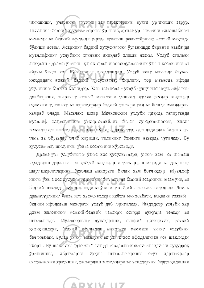 танишиши, уларнинг тилини ва ҳарактерини пухта ўрганиши зарур. Пьесанинг бадиий ҳусусиятларини ўрганиб, драматург ниятини томошабинга маъноли ва бадиий ифодали тарзда етказиш режиссёрнинг асосий мақсади бўлиши лозим. Асарнинг бадиий ҳусусиятини ўрганишда биринчи навбатда муаллифнинг услубини стилини аниқлаб олиши лозим. Услуб стильни аниқлаш - драматургнинг ҳарактерлариндивидуаллигини ўзига хослигини ва айрим ўзига хос бўёкларини аниқлашдир. Услуб кенг маънода ёзувчи ижодидаги ғоявий бадиий ҳусусиятлар бирлиги, тор маънода ифода усулининг бадиий баёнидир. Кенг маънода - услуб тушунчаси муаллифнинг дунёқараши, асарнинг асосий маносини ташкил этувчи ғоялар воқеалар оқимининг, сюжет ва ҳарактерлар бадиий тасвири тил ва бошқа омилларни камраб олади. Масалан: шоир Маяковский услуби ҳақида гапирганда муаллиф асарларининг ўткирғоявийлик билан суғорилганлиги, замон воқеаларига нисбатан, ҳозир жавоблиги, драматургияга дадиллик билан янги тема ва образлар олиб кириши, тилининг бойлиги назарда тутилади. Бу хусусиятлар шиорнинг ўзига хослигини кўрсатади. Драматург услубининг ўзига хос ҳусусиятлари, унинг хам ғоя англаш ифодалаш даражаси ва ҳаётий воқеаларни тасвирлаш методи ва даврнинг шарт-шароитларини бахолаш махорати билан ҳам боғлиқдир. Муаллиф ининг ўзига хос ҳусусиятлари айни бир вақтда бадиий асарининг мазмуни, ва бадиий шаклида ивфодаланади ва ўзининг хаётий инъикосини топали. Демак драматургнинг ўзига хос ҳусусиятлари ҳаётга муносабати, воқеани ғоявий - бадиий ифодалаш махорати услуб деб юритилади. Иждодкор услуби ҳар доим замоннинг ғоявий-бадиий таъсири остида вужудга келади ва шаклланади. Муаллифнинг дунёқараши, синфий позицияси, ғоявий қизиқишлари, бадиий ифодалаш махорати ҳаммаси унинг услубинн белгилайди. Булар унинг мазмуни ва ўзига хос ифодаланган ғоя шаклидан иборат. Бу шакл ёки &#34;дастхат&#34; асарда гавдалантирилаётган ҳаётни чуқурроқ ўрганишни, образларни ёрқин шакллантириши етук ҳарактерлар системасини яратишни, тасвирлаш воситалари ва усулларини барпо қилишни 