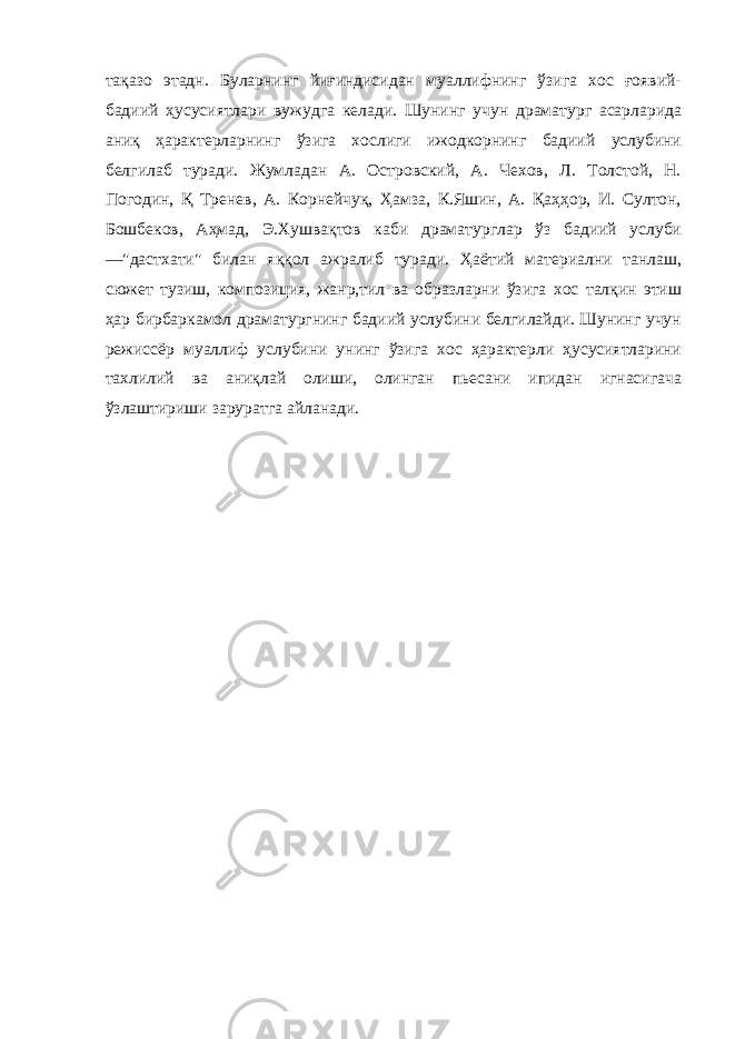 тақазо этадн. Буларнинг йиғиндисидан муаллифнинг ўзига хос ғоявий- бадиий ҳусусиятлари вужудга келади. Шунинг учун драматург асарларида аниқ ҳарактерларнинг ўзига хослиги ижодкорнинг бадиий услубини белгилаб туради. Жумладан А. Островский, А. Чехов, Л. Толстой, Н. Погодин, Қ Тренев, А. Корнейчуқ, Ҳамза, К.Яшин, А. Қаҳҳор, И. Султон, Бошбеков, Аҳмад, Э.Хушвақтов каби драматурглар ўз бадиий услуби —&#34;дастхати&#34; билан яққол ажралиб туради. Ҳаётий материални танлаш, сюжет тузиш, композиция, жанр,тил ва образларни ўзига хос талқин этиш ҳар бирбаркамол драматургнинг бадиий услубини белгилайди. Шунинг учун режиссёр муаллиф услубини унинг ўзига хос ҳарактерли ҳусусиятларини тахлилий ва аниқлай олиши, олинган пьесани ипидан игнасигача ўзлаштириши заруратга айланади. 