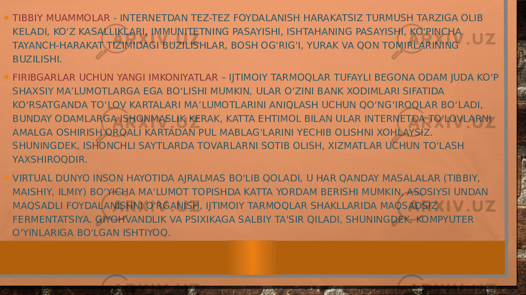 • TIBBIY MUAMMOLAR - INTERNETDAN TEZ-TEZ FOYDALANISH HARAKATSIZ TURMUSH TARZIGA OLIB KELADI, KO&#39;Z KASALLIKLARI, IMMUNITETNING PASAYISHI, ISHTAHANING PASAYISHI, KO&#39;PINCHA TAYANCH-HARAKAT TIZIMIDAGI BUZILISHLAR, BOSH OG&#39;RIG&#39;I, YURAK VA QON TOMIRLARINING BUZILISHI. • FIRIBGARLAR UCHUN YANGI IMKONIYATLAR – IJTIMOIY TARMOQLAR TUFAYLI BEGONA ODAM JUDA KO‘P SHAXSIY MA’LUMOTLARGA EGA BO‘LISHI MUMKIN, ULAR O‘ZINI BANK XODIMLARI SIFATIDA KO‘RSATGANDA TO‘LOV KARTALARI MA’LUMOTLARINI ANIQLASH UCHUN QO‘NG‘IROQLAR BO‘LADI, BUNDAY ODAMLARGA ISHONMASLIK KERAK, KATTA EHTIMOL BILAN ULAR INTERNETDA TO&#39;LOVLARNI AMALGA OSHIRISH ORQALI KARTADAN PUL MABLAG&#39;LARINI YECHIB OLISHNI XOHLAYSIZ. SHUNINGDEK, ISHONCHLI SAYTLARDA TOVARLARNI SOTIB OLISH, XIZMATLAR UCHUN TO&#39;LASH YAXSHIROQDIR. • VIRTUAL DUNYO INSON HAYOTIDA AJRALMAS BO&#39;LIB QOLADI, U HAR QANDAY MASALALAR (TIBBIY, MAISHIY, ILMIY) BO&#39;YICHA MA&#39;LUMOT TOPISHDA KATTA YORDAM BERISHI MUMKIN, ASOSIYSI UNDAN MAQSADLI FOYDALANISHNI O&#39;RGANISH, IJTIMOIY TARMOQLAR SHAKLLARIDA MAQSADSIZ FERMENTATSIYA. GIYOHVANDLIK VA PSIXIKAGA SALBIY TA&#39;SIR QILADI, SHUNINGDEK, KOMPYUTER O&#39;YINLARIGA BO&#39;LGAN ISHTIYOQ. 