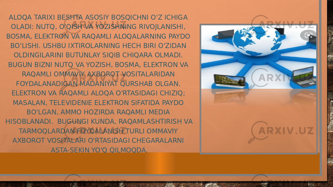 ALOQA TARIXI BESHTA ASOSIY BOSQICHNI O&#39;Z ICHIGA OLADI: NUTQ, O&#39;QISH VA YOZISHNING RIVOJLANISHI, BOSMA, ELEKTRON VA RAQAMLI ALOQALARNING PAYDO BO&#39;LISHI. USHBU IXTIROLARNING HECH BIRI O&#39;ZIDAN OLDINGILARINI BUTUNLAY SIQIB CHIQARA OLMADI. BUGUN BIZNI NUTQ VA YOZISH, BOSMA, ELEKTRON VA RAQAMLI OMMAVIY AXBOROT VOSITALARIDAN FOYDALANADIGAN MADANIYAT QURSHAB OLGAN. ELEKTRON VA RAQAMLI ALOQA O&#39;RTASIDAGI CHIZIQ; MASALAN, TELEVIDENIE ELEKTRON SIFATIDA PAYDO BO&#39;LGAN, AMMO HOZIRDA RAQAMLI MEDIA HISOBLANADI. BUGUNGI KUNDA, RAQAMLASHTIRISH VA TARMOQLARDAN FOYDALANISH TURLI OMMAVIY AXBOROT VOSITALARI O&#39;RTASIDAGI CHEGARALARNI ASTA-SEKIN YO&#39;Q QILMOQDA. 