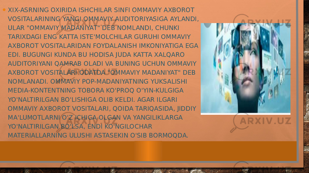 • XIX-ASRNING OXIRIDA ISHCHILAR SINFI OMMAVIY AXBOROT VOSITALARINING YANGI OMMAVIY AUDITORIYASIGA AYLANDI, ULAR &#34;OMMAVIY MADANIYAT&#34; DEB NOMLANDI, CHUNKI TARIXDAGI ENG KATTA ISTE&#39;MOLCHILAR GURUHI OMMAVIY AXBOROT VOSITALARIDAN FOYDALANISH IMKONIYATIGA EGA EDI. BUGUNGI KUNDA BU HODISA JUDA KATTA XALQARO AUDITORIYANI QAMRAB OLADI VA BUNING UCHUN OMMAVIY AXBOROT VOSITALARI ODATDA &#34;OMMAVIY MADANIYAT&#34; DEB NOMLANADI. OMMAVIY POP-MADANIYATNING YUKSALISHI MEDIA-KONTENTNING TOBORA KO&#39;PROQ O&#39;YIN-KULGIGA YO&#39;NALTIRILGAN BO&#39;LISHIGA OLIB KELDI. AGAR ILGARI OMMAVIY AXBOROT VOSITALARI, QOIDA TARIQASIDA, JIDDIY MA&#39;LUMOTLARNI O&#39;Z ICHIGA OLGAN VA YANGILIKLARGA YO&#39;NALTIRILGAN BO&#39;LSA, ENDI KO&#39;NGILOCHAR MATERIALLARNING ULUSHI ASTASEKIN O&#39;SIB BORMOQDA. 