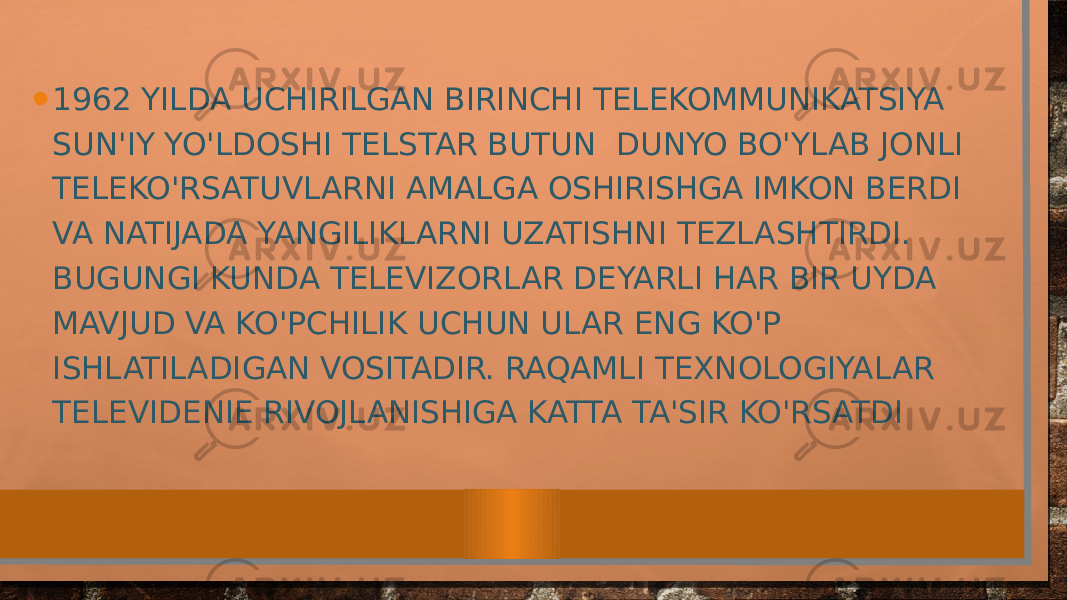 • 1962 YILDA UCHIRILGAN BIRINCHI TELEKOMMUNIKATSIYA SUN&#39;IY YO&#39;LDOSHI TELSTAR BUTUN DUNYO BO&#39;YLAB JONLI TELEKO&#39;RSATUVLARNI AMALGA OSHIRISHGA IMKON BERDI VA NATIJADA YANGILIKLARNI UZATISHNI TEZLASHTIRDI. BUGUNGI KUNDA TELEVIZORLAR DEYARLI HAR BIR UYDA MAVJUD VA KO&#39;PCHILIK UCHUN ULAR ENG KO&#39;P ISHLATILADIGAN VOSITADIR. RAQAMLI TEXNOLOGIYALAR TELEVIDENIE RIVOJLANISHIGA KATTA TA&#39;SIR KO&#39;RSATDI 