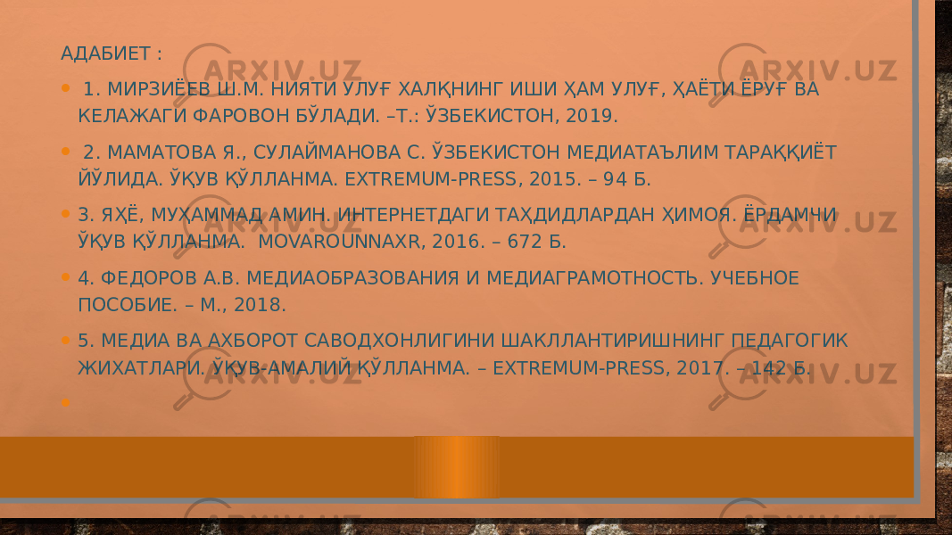 АДАБИЕТ : • 1. МИРЗИЁЕВ Ш.М. НИЯТИ УЛУҒ ХАЛҚНИНГ ИШИ ҲАМ УЛУҒ, ҲАЁТИ ЁРУҒ ВА КЕЛАЖАГИ ФАРОВОН БЎЛАДИ. –Т.: ЎЗБЕКИСТОН, 2019. • 2. МАМАТОВА Я., СУЛАЙМАНОВА С. ЎЗБЕКИСТОН МЕДИАТАЪЛИМ ТАРАҚҚИЁТ ЙЎЛИДА. ЎҚУВ ҚЎЛЛАНМА. EXTREMUM-PRESS, 2015. – 94 Б. • 3. ЯҲЁ, МУҲАММАД АМИН. ИНТЕРНЕТДАГИ ТАҲДИДЛАРДАН ҲИМОЯ. ЁРДАМЧИ ЎҚУВ ҚЎЛЛАНМА. MOVAROUNNAXR, 2016. – 672 Б. • 4. ФЕДОРОВ А.В. МЕДИАОБРАЗОВАНИЯ И МЕДИАГРАМОТНОСТЬ. УЧЕБНОЕ ПОСОБИЕ. – М., 2018. • 5. МЕДИА ВА АХБОРОТ САВОДХОНЛИГИНИ ШАКЛЛАНТИРИШНИНГ ПЕДАГОГИК ЖИХАТЛАРИ. ЎҚУВ-АМАЛИЙ ҚЎЛЛАНМА. – EXTREMUM-PRESS, 2017. – 142 Б. • 