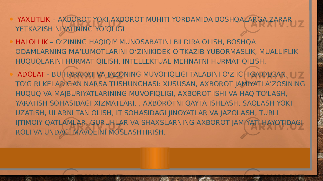 • YAXLITLIK – AXBOROT YOKI AXBOROT MUHITI YORDAMIDA BOSHQALARGA ZARAR YETKAZISH NIYATINING YO‘QLIGI • HALOLLIK – O‘ZINING HAQIQIY MUNOSABATINI BILDIRA OLISH, BOSHQA ODAMLARNING MA’LUMOTLARINI O‘ZINIKIDEK O‘TKAZIB YUBORMASLIK, MUALLIFLIK HUQUQLARINI HURMAT QILISH, INTELLEKTUAL MEHNATNI HURMAT QILISH. • ADOLAT - BU HARAKAT VA JAZONING MUVOFIQLIGI TALABINI O&#39;Z ICHIGA OLGAN, TO&#39;G&#39;RI KELADIGAN NARSA TUSHUNCHASI: XUSUSAN, AXBOROT JAMIYATI A&#39;ZOSINING HUQUQ VA MAJBURIYATLARINING MUVOFIQLIGI, AXBOROT ISHI VA HAQ TO&#39;LASH, YARATISH SOHASIDAGI XIZMATLARI. , AXBOROTNI QAYTA ISHLASH, SAQLASH YOKI UZATISH, ULARNI TAN OLISH, IT SOHASIDAGI JINOYATLAR VA JAZOLASH, TURLI IJTIMOIY QATLAMLAR, GURUHLAR VA SHAXSLARNING AXBOROT JAMIYATI HAYOTIDAGI ROLI VA UNDAGI MAVQEINI MOSLASHTIRISH. 