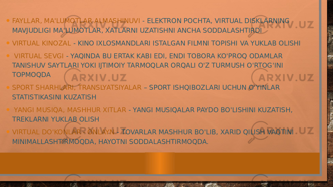 • FAYLLAR, MA&#39;LUMOTLAR ALMASHINUVI - ELEKTRON POCHTA, VIRTUAL DISKLARNING MAVJUDLIGI MA&#39;LUMOTLAR, XATLARNI UZATISHNI ANCHA SODDALASHTIRDI • VIRTUAL KINOZAL - KINO IXLOSMANDLARI ISTALGAN FILMNI TOPISHI VA YUKLAB OLISHI • VIRTUAL SEVGI - YAQINDA BU ERTAK KABI EDI, ENDI TOBORA KO&#39;PROQ ODAMLAR TANISHUV SAYTLARI YOKI IJTIMOIY TARMOQLAR ORQALI O&#39;Z TURMUSH O&#39;RTOG&#39;INI TOPMOQDA • SPORT SHARHLARI, TRANSLYATSIYALAR – SPORT ISHQIBOZLARI UCHUN O‘YINLAR STATISTIKASINI KUZATISH • YANGI MUSIQA, MASHHUR XITLAR - YANGI MUSIQALAR PAYDO BO&#39;LISHINI KUZATISH, TREKLARNI YUKLAB OLISH • VIRTUAL DO&#39;KONLAR - ONLAYN - TOVARLAR MASHHUR BO&#39;LIB, XARID QILISH VAQTINI MINIMALLASHTIRMOQDA, HAYOTNI SODDALASHTIRMOQDA. 