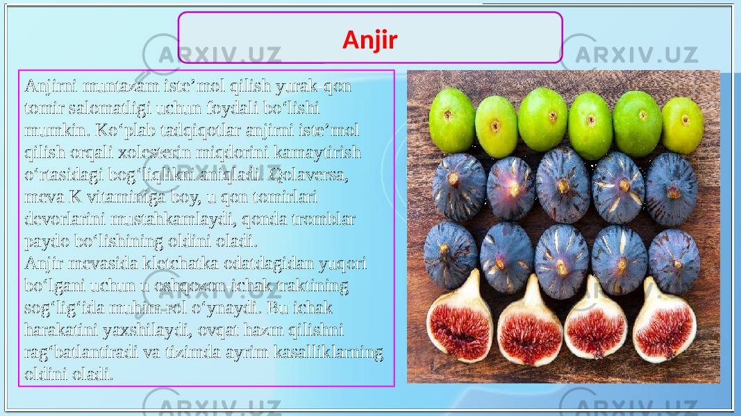 Anjirni muntazam iste’mol qilish yurak-qon tomir salomatligi uchun foydali bo‘lishi mumkin. Ko‘plab tadqiqotlar anjirni iste’mol qilish orqali xolesterin miqdorini kamaytirish o‘rtasidagi bog‘liqlikni aniqladi. Qolaversa, meva K vitaminiga boy, u qon tomirlari devorlarini mustahkamlaydi, qonda tromblar paydo bo‘lishining oldini oladi. Anjir mevasida kletchatka odatdagidan yuqori bo‘lgani uchun u oshqozon-ichak traktining sog‘lig‘ida muhim rol o‘ynaydi. Bu ichak harakatini yaxshilaydi, ovqat hazm qilishni rag‘batlantiradi va tizimda ayrim kasalliklarning oldini oladi. Anjir 