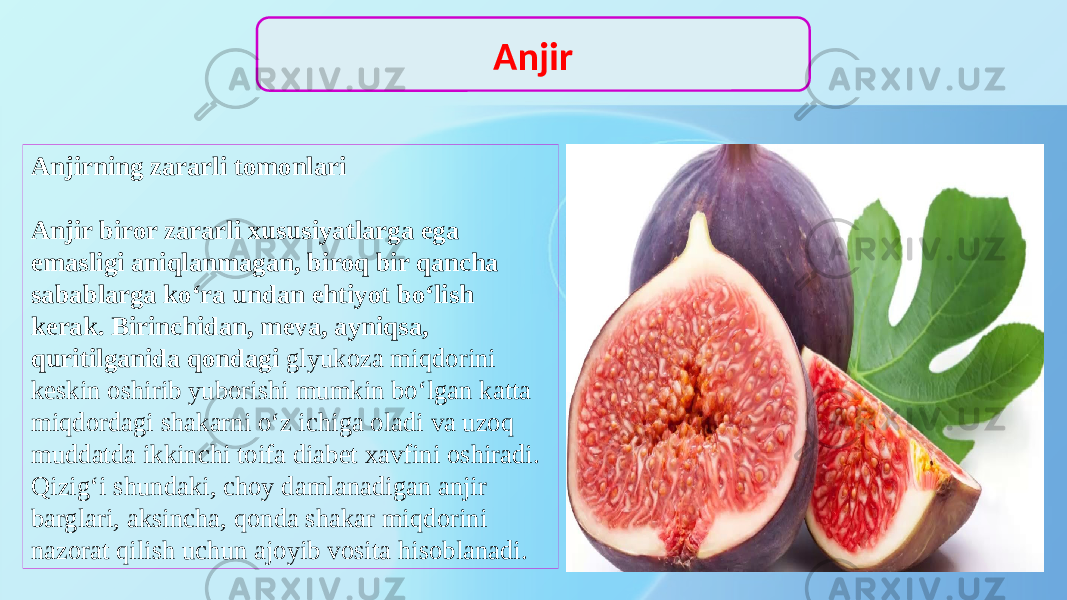 Anjirning zararli tomonlari Anjir biror zararli xususiyatlarga ega emasligi aniqlanmagan, biroq bir qancha sabablarga ko‘ra undan ehtiyot bo‘lish kerak. Birinchidan, meva, ayniqsa, quritilganida qondagi glyukoza miqdorini keskin oshirib yuborishi mumkin bo‘lgan katta miqdordagi shakarni o‘z ichiga oladi va uzoq muddatda ikkinchi toifa diabet xavfini oshiradi. Qizig‘i shundaki, choy damlanadigan anjir barglari, aksincha, qonda shakar miqdorini nazorat qilish uchun ajoyib vosita hisoblanadi. Anjir 