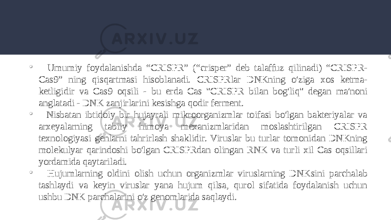 • Umumiy foydalanishda “CRISPR” (“crisper” deb talaffuz qilinadi) “CRISPR- Cas9” ning qisqartmasi hisoblanadi. CRISPRlar DNKning o&#39;ziga xos ketma- ketligidir va Cas9 oqsili - bu erda Cas &#34;CRISPR bilan bog&#39;liq&#34; degan ma&#39;noni anglatadi - DNK zanjirlarini kesishga qodir ferment. • Nisbatan ibtidoiy bir hujayrali mikroorganizmlar toifasi bo&#39;lgan bakteriyalar va arxeyalarning tabiiy himoya mexanizmlaridan moslashtirilgan CRISPR texnologiyasi genlarni tahrirlash shaklidir. Viruslar bu turlar tomonidan DNKning molekulyar qarindoshi bo&#39;lgan CRISPRdan olingan RNK va turli xil Cas oqsillari yordamida qaytariladi. • Hujumlarning oldini olish uchun organizmlar viruslarning DNKsini parchalab tashlaydi va keyin viruslar yana hujum qilsa, qurol sifatida foydalanish uchun ushbu DNK parchalarini o&#39;z genomlarida saqlaydi. 